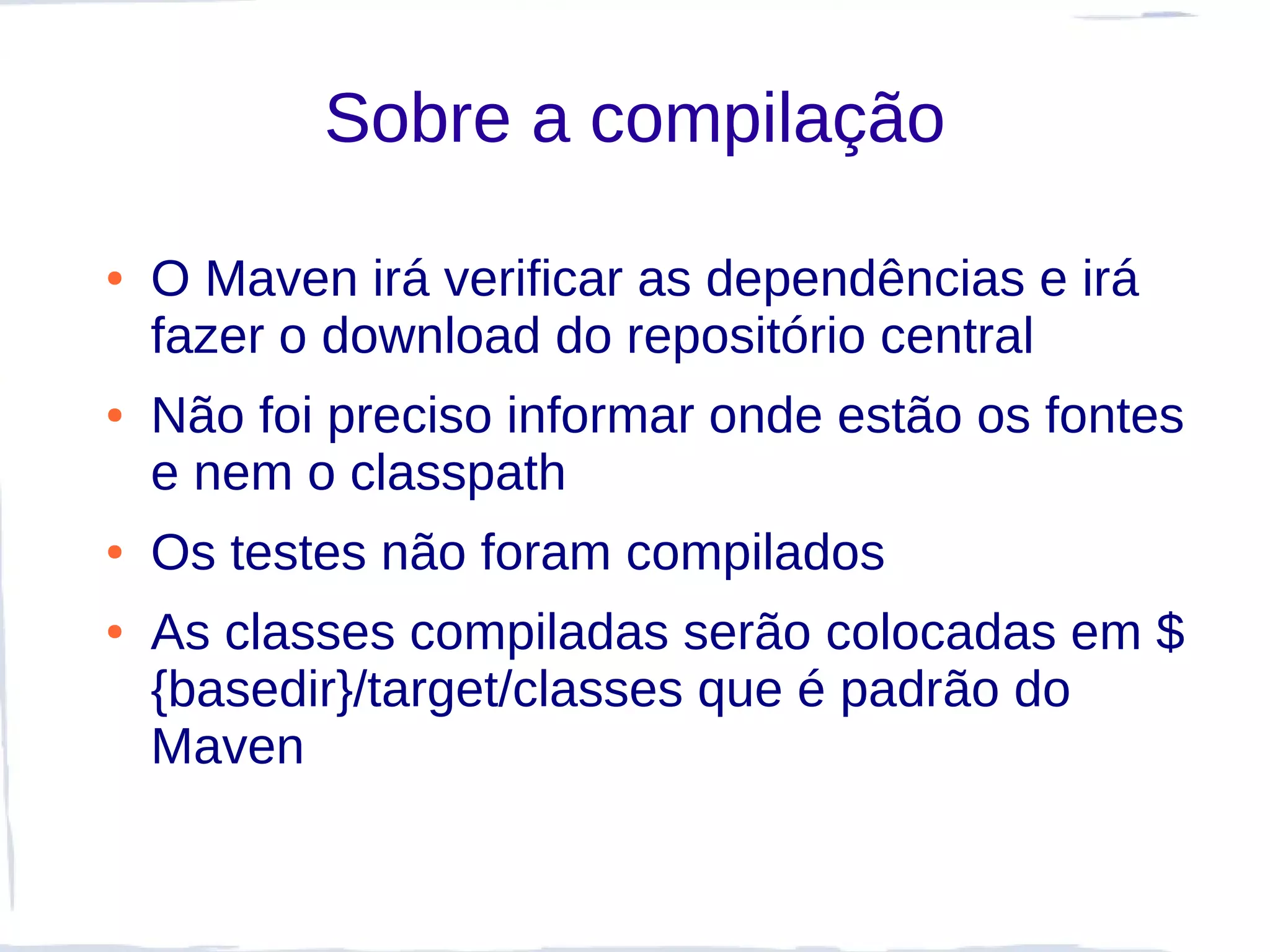 Sobre a compilação

●   O Maven irá verificar as dependências e irá
    fazer o download do repositório central
●   Não foi preciso informar onde estão os fontes
    e nem o classpath
●   Os testes não foram compilados
●   As classes compiladas serão colocadas em $
    {basedir}/target/classes que é padrão do
    Maven
 