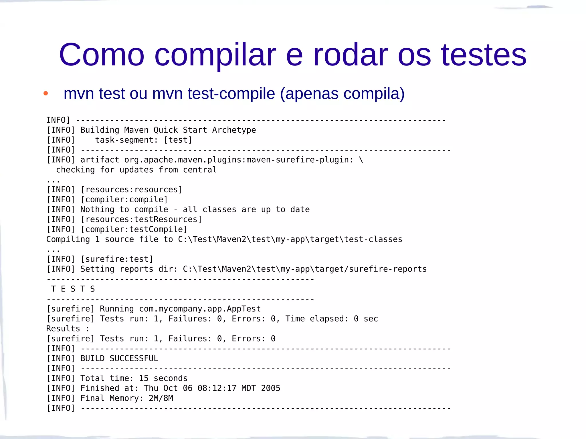 Como compilar e rodar os testes
●   mvn test ou mvn test-compile (apenas compila)
INFO] ----------------------------------------------------------------------------
[INFO] Building Maven Quick Start Archetype
[INFO]    task-segment: [test]
[INFO] ----------------------------------------------------------------------------
[INFO] artifact org.apache.maven.plugins:maven-surefire-plugin: 
  checking for updates from central
...
[INFO] [resources:resources]
[INFO] [compiler:compile]
[INFO] Nothing to compile - all classes are up to date
[INFO] [resources:testResources]
[INFO] [compiler:testCompile]
Compiling 1 source file to C:TestMaven2testmy-apptargettest-classes
...
[INFO] [surefire:test]
[INFO] Setting reports dir: C:TestMaven2testmy-apptarget/surefire-reports
-------------------------------------------------------
 T E S T S
-------------------------------------------------------
[surefire] Running com.mycompany.app.AppTest
[surefire] Tests run: 1, Failures: 0, Errors: 0, Time elapsed: 0 sec
Results :
[surefire] Tests run: 1, Failures: 0, Errors: 0
[INFO] ----------------------------------------------------------------------------
[INFO] BUILD SUCCESSFUL
[INFO] ----------------------------------------------------------------------------
[INFO] Total time: 15 seconds
[INFO] Finished at: Thu Oct 06 08:12:17 MDT 2005
[INFO] Final Memory: 2M/8M
[INFO] ----------------------------------------------------------------------------
 
