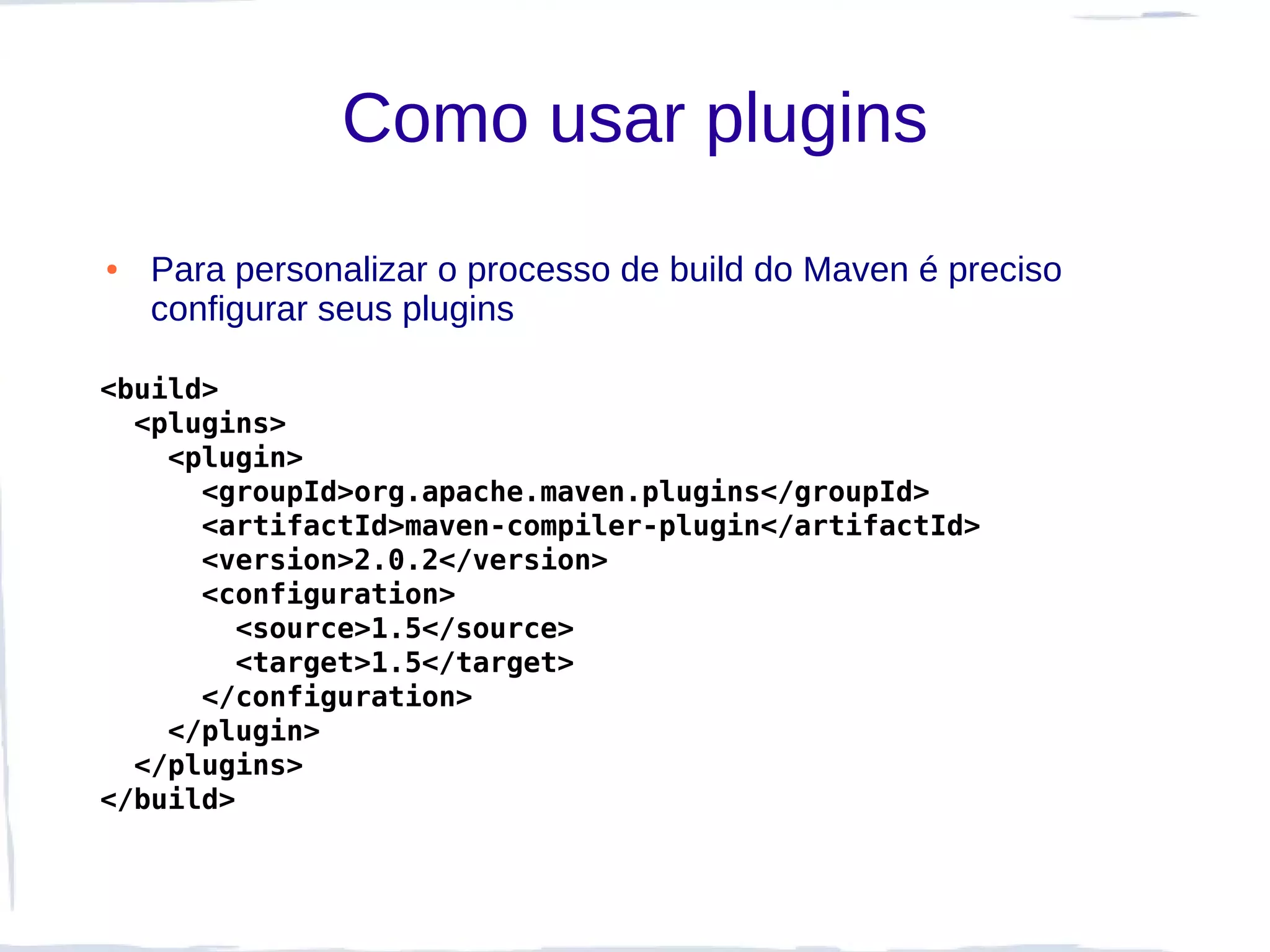 Como usar plugins
●   Para personalizar o processo de build do Maven é preciso
    configurar seus plugins

<build>
  <plugins>
    <plugin>
      <groupId>org.apache.maven.plugins</groupId>
      <artifactId>maven-compiler-plugin</artifactId>
      <version>2.0.2</version>
      <configuration>
        <source>1.5</source>
        <target>1.5</target>
      </configuration>
    </plugin>
  </plugins>
</build>
 