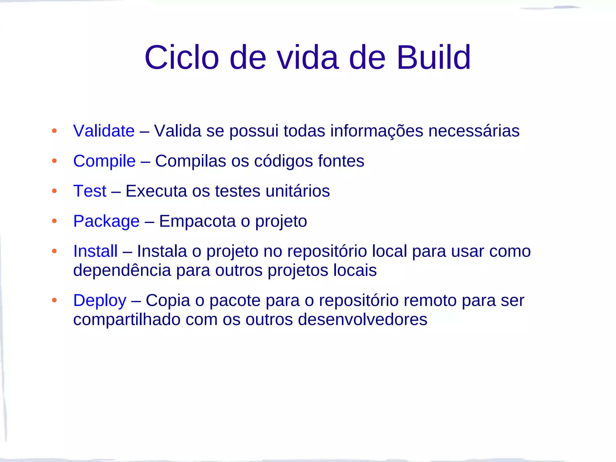 Ciclo de vida de Build
●   Validate – Valida se possui todas informações necessárias
●   Compile – Compilas os códigos fontes
●   Test – Executa os testes unitários
●   Package – Empacota o projeto
●   Install – Instala o projeto no repositório local para usar como
    dependência para outros projetos locais
●   Deploy – Copia o pacote para o repositório remoto para ser
    compartilhado com os outros desenvolvedores
 