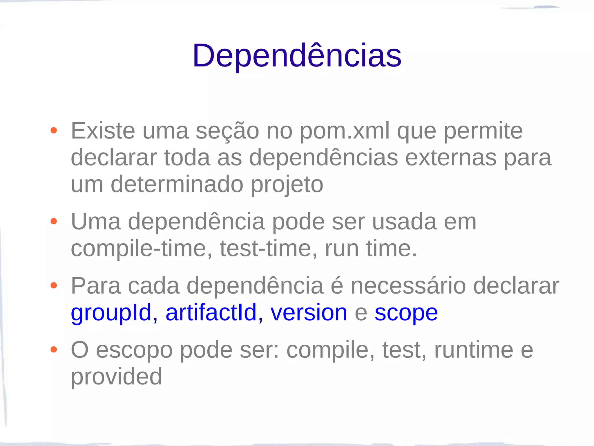 Dependências

●   Existe uma seção no pom.xml que permite
    declarar toda as dependências externas para
    um determinado projeto
●   Uma dependência pode ser usada em
    compile-time, test-time, run time.
●   Para cada dependência é necessário declarar
    groupId, artifactId, version e scope
●   O escopo pode ser: compile, test, runtime e
    provided
 