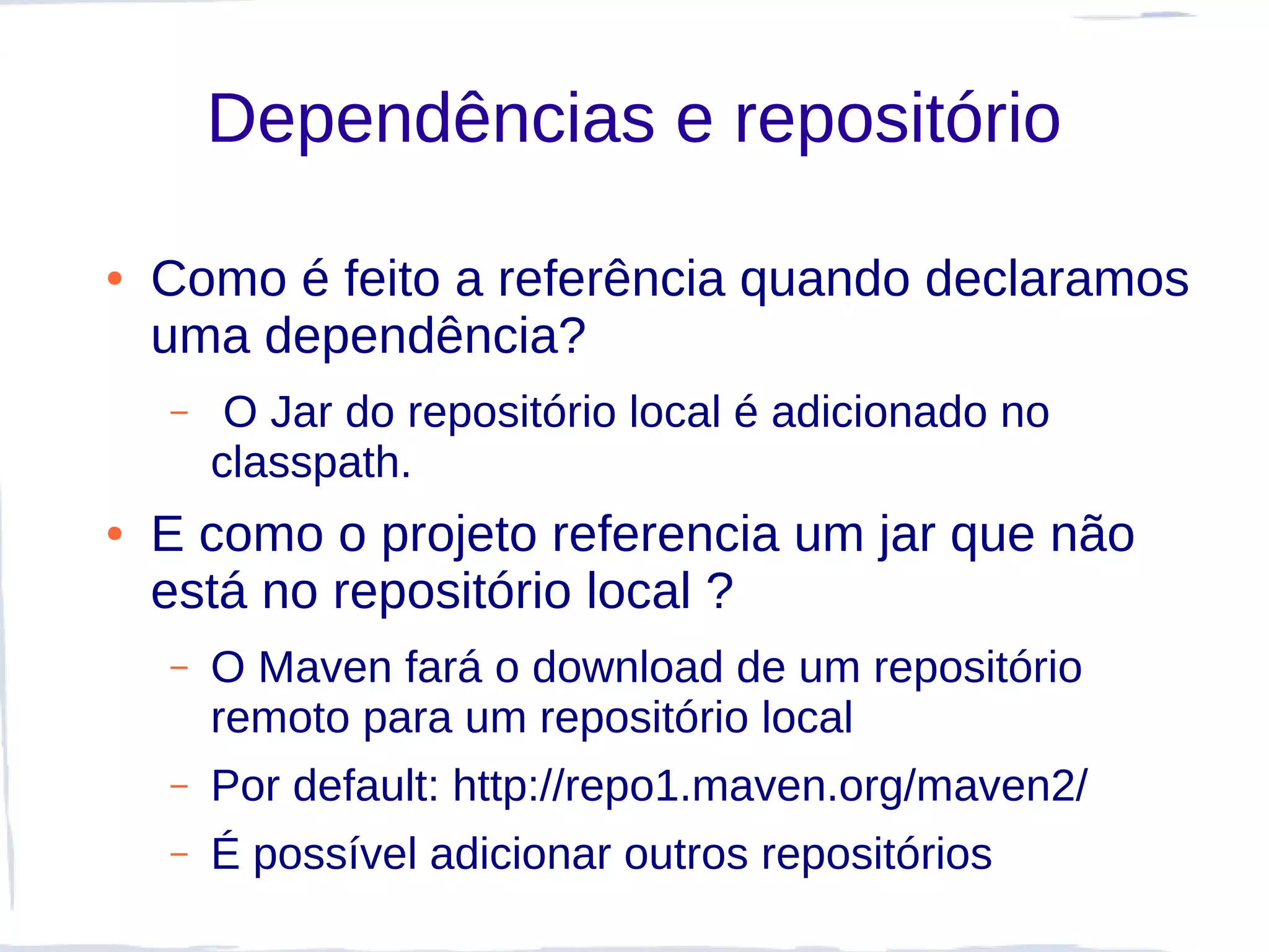Dependências e repositório

●   Como é feito a referência quando declaramos
    uma dependência?
    –    O Jar do repositório local é adicionado no
        classpath.
●   E como o projeto referencia um jar que não
    está no repositório local ?
    –   O Maven fará o download de um repositório
        remoto para um repositório local
    –   Por default: http://repo1.maven.org/maven2/
    –   É possível adicionar outros repositórios
 
