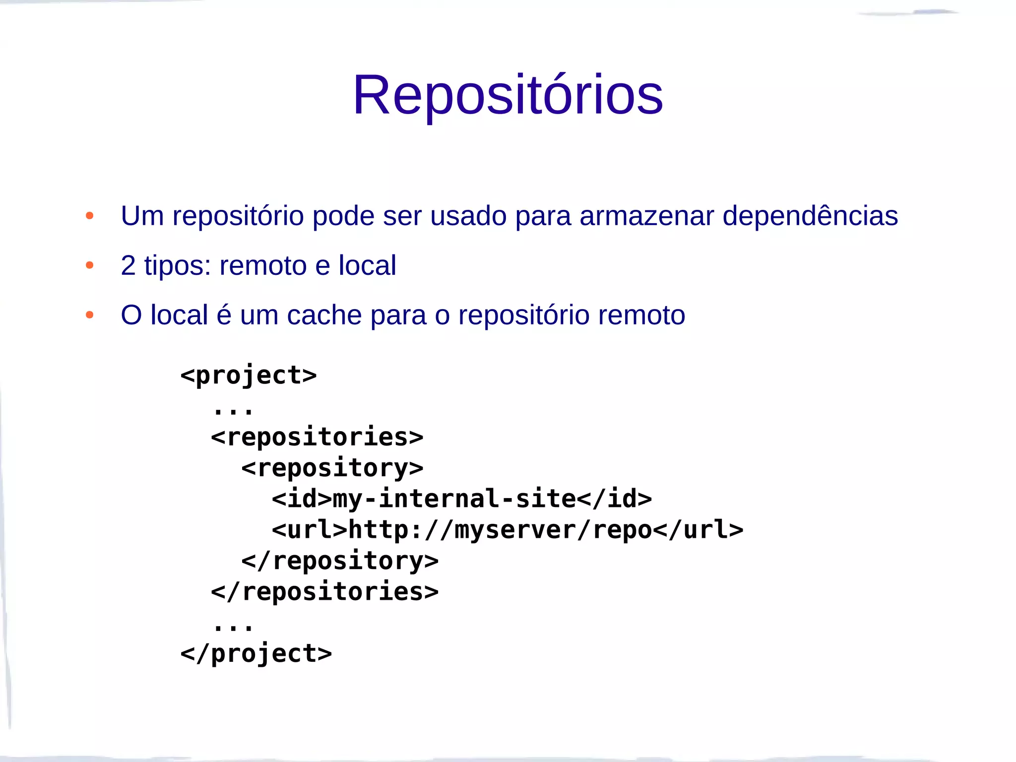 Repositórios
●   Um repositório pode ser usado para armazenar dependências
●   2 tipos: remoto e local
●   O local é um cache para o repositório remoto

        <project>
          ...
          <repositories>
            <repository>
              <id>my-internal-site</id>
              <url>http://myserver/repo</url>
            </repository>
          </repositories>
          ...
        </project>
 