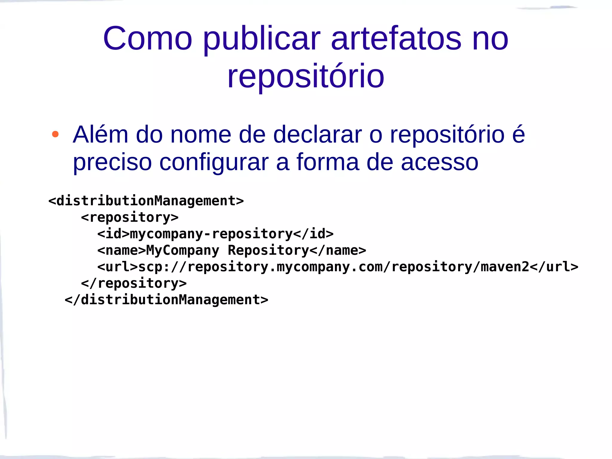 Como publicar artefatos no
            repositório
●   Além do nome de declarar o repositório é
    preciso configurar a forma de acesso
<distributionManagement>
    <repository>
      <id>mycompany-repository</id>
      <name>MyCompany Repository</name>
      <url>scp://repository.mycompany.com/repository/maven2</url>
    </repository>
  </distributionManagement>
 