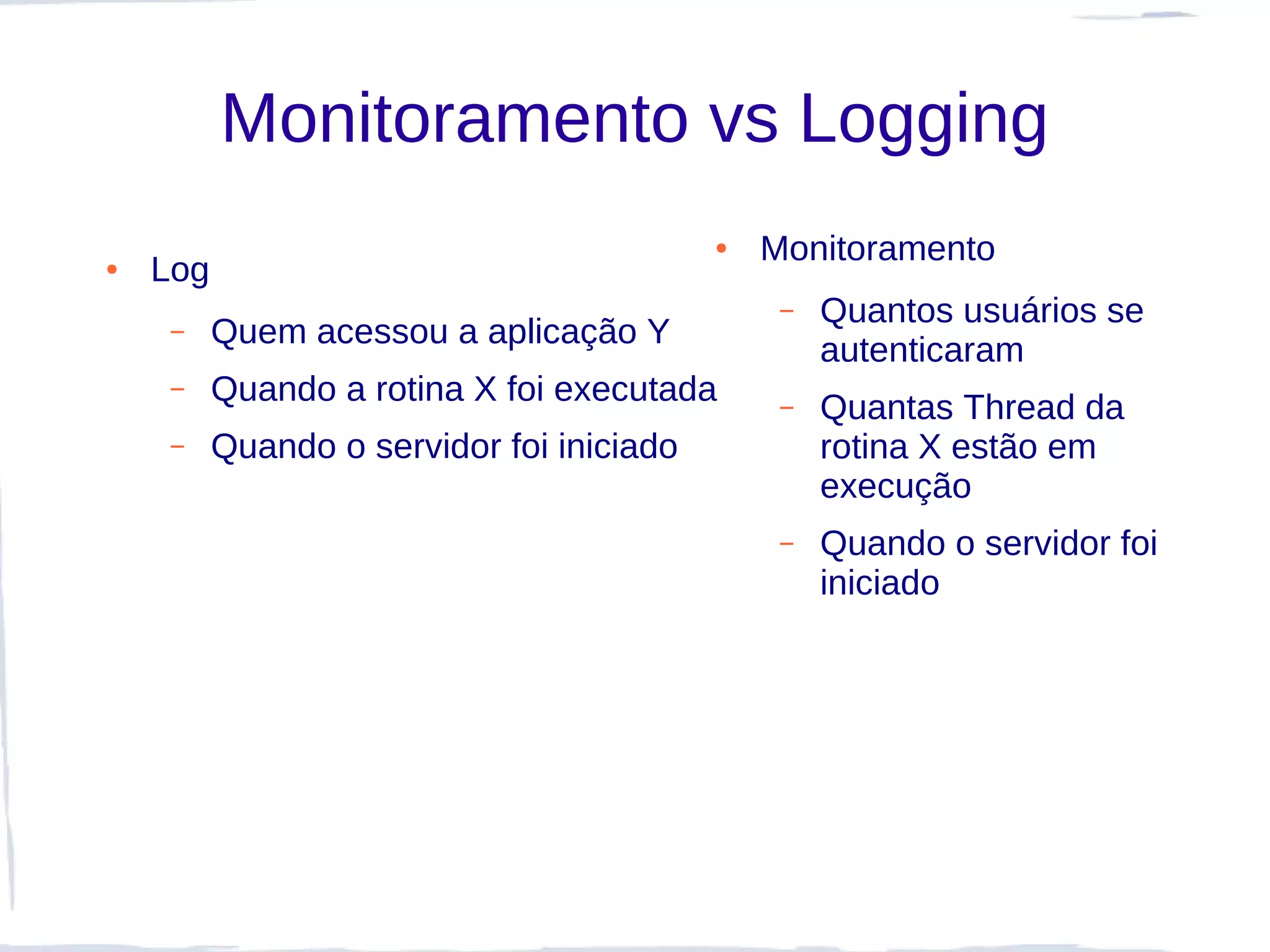 Monitoramento vs Logging
                                           ●   Monitoramento
●   Log
                                                –   Quantos usuários se
     –    Quem acessou a aplicação Y
                                                    autenticaram
     –    Quando a rotina X foi executada       –   Quantas Thread da
     –    Quando o servidor foi iniciado            rotina X estão em
                                                    execução
                                                –   Quando o servidor foi
                                                    iniciado
 