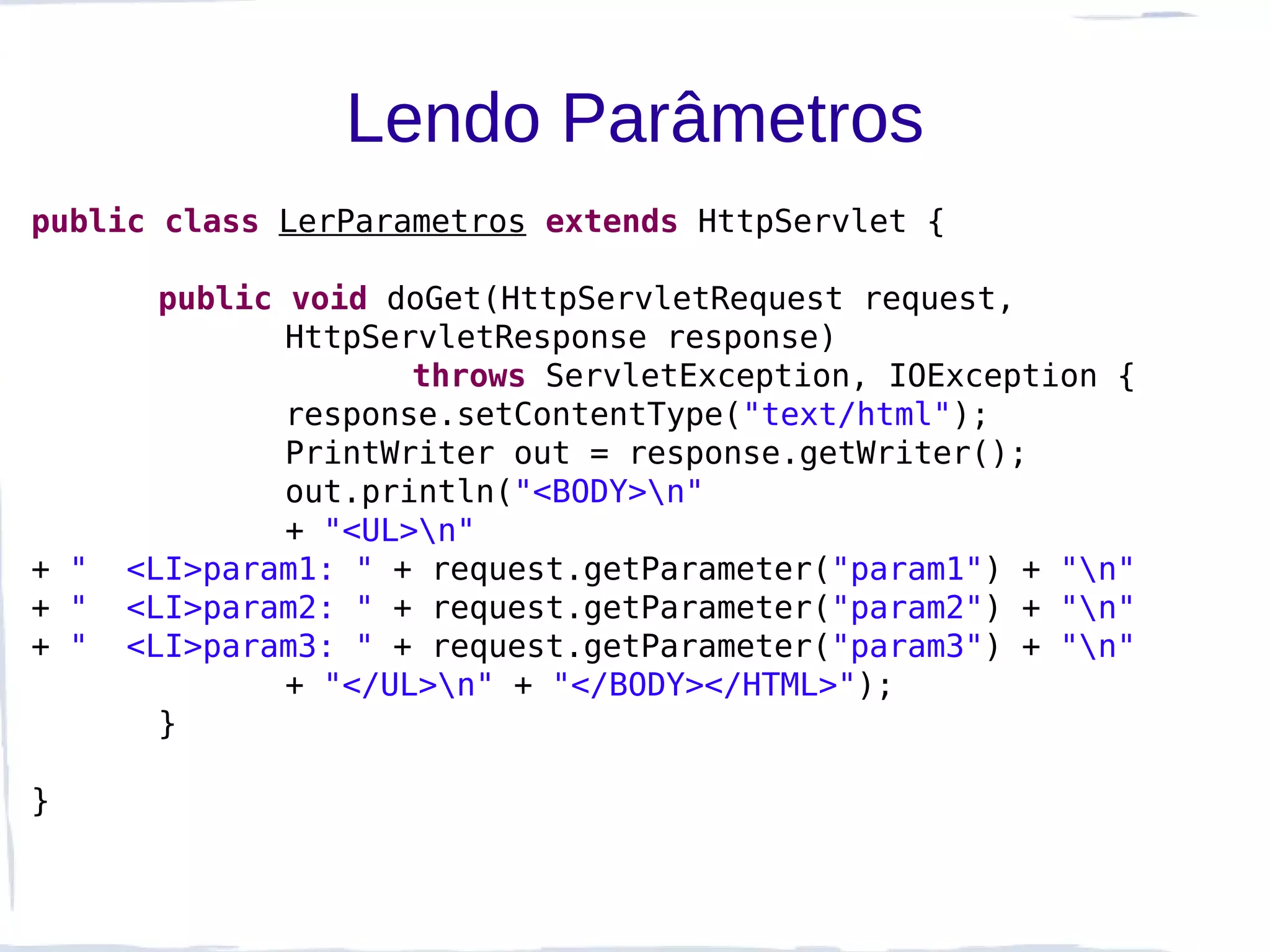 Lendo Parâmetros
public class LerParametros extends HttpServlet {

        public void doGet(HttpServletRequest request,
               HttpServletResponse response)
                      throws ServletException, IOException {
               response.setContentType("text/html");
               PrintWriter out = response.getWriter();
               out.println("<BODY>n"
               + "<UL>n"
+ "   <LI>param1: " + request.getParameter("param1") + "n"
+ "   <LI>param2: " + request.getParameter("param2") + "n"
+ "   <LI>param3: " + request.getParameter("param3") + "n"
               + "</UL>n" + "</BODY></HTML>");
        }

}
 