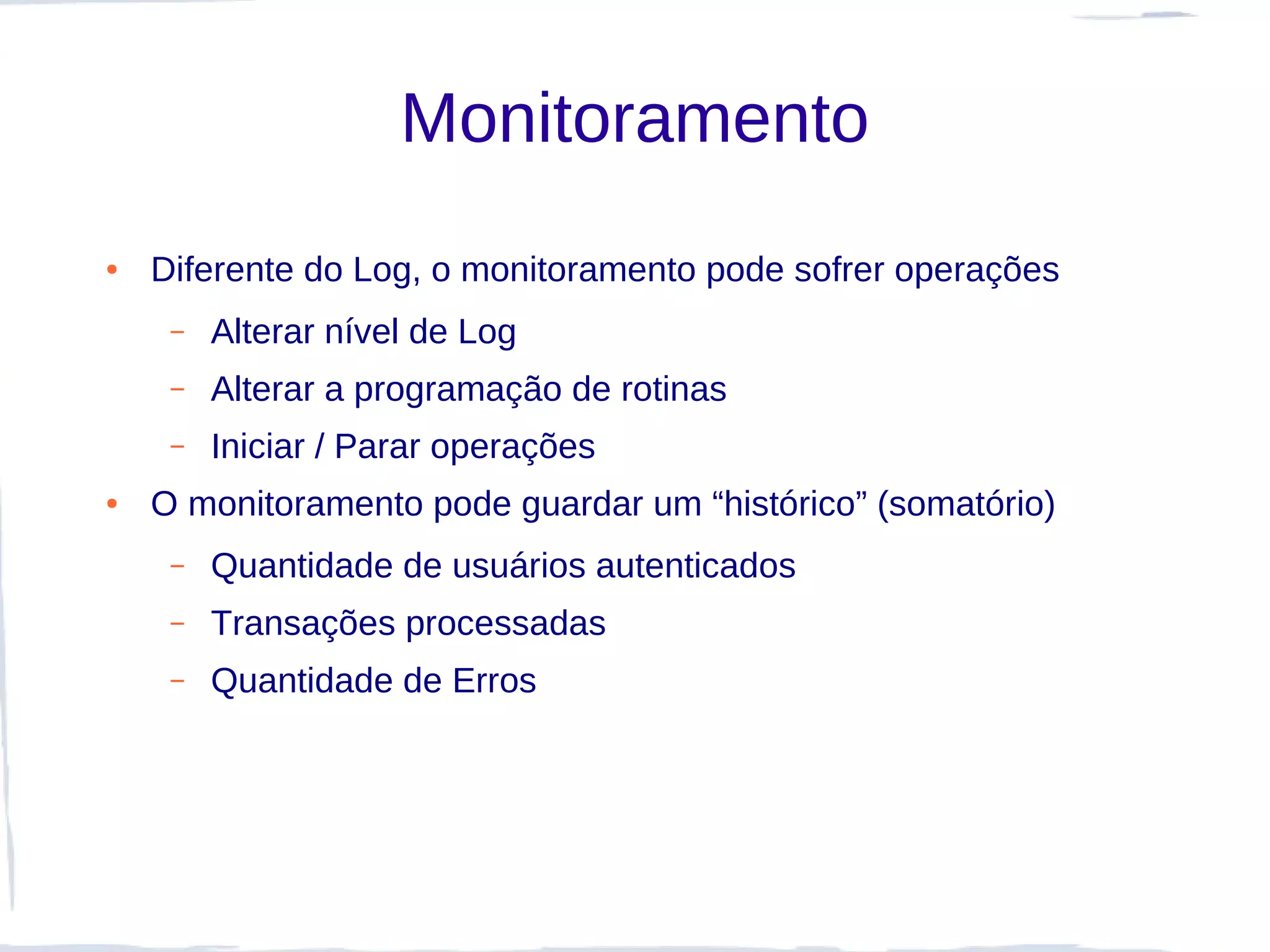 Monitoramento
●   Diferente do Log, o monitoramento pode sofrer operações
     –   Alterar nível de Log
     –   Alterar a programação de rotinas
     –   Iniciar / Parar operações
●   O monitoramento pode guardar um “histórico” (somatório)
     –   Quantidade de usuários autenticados
     –   Transações processadas
     –   Quantidade de Erros
 