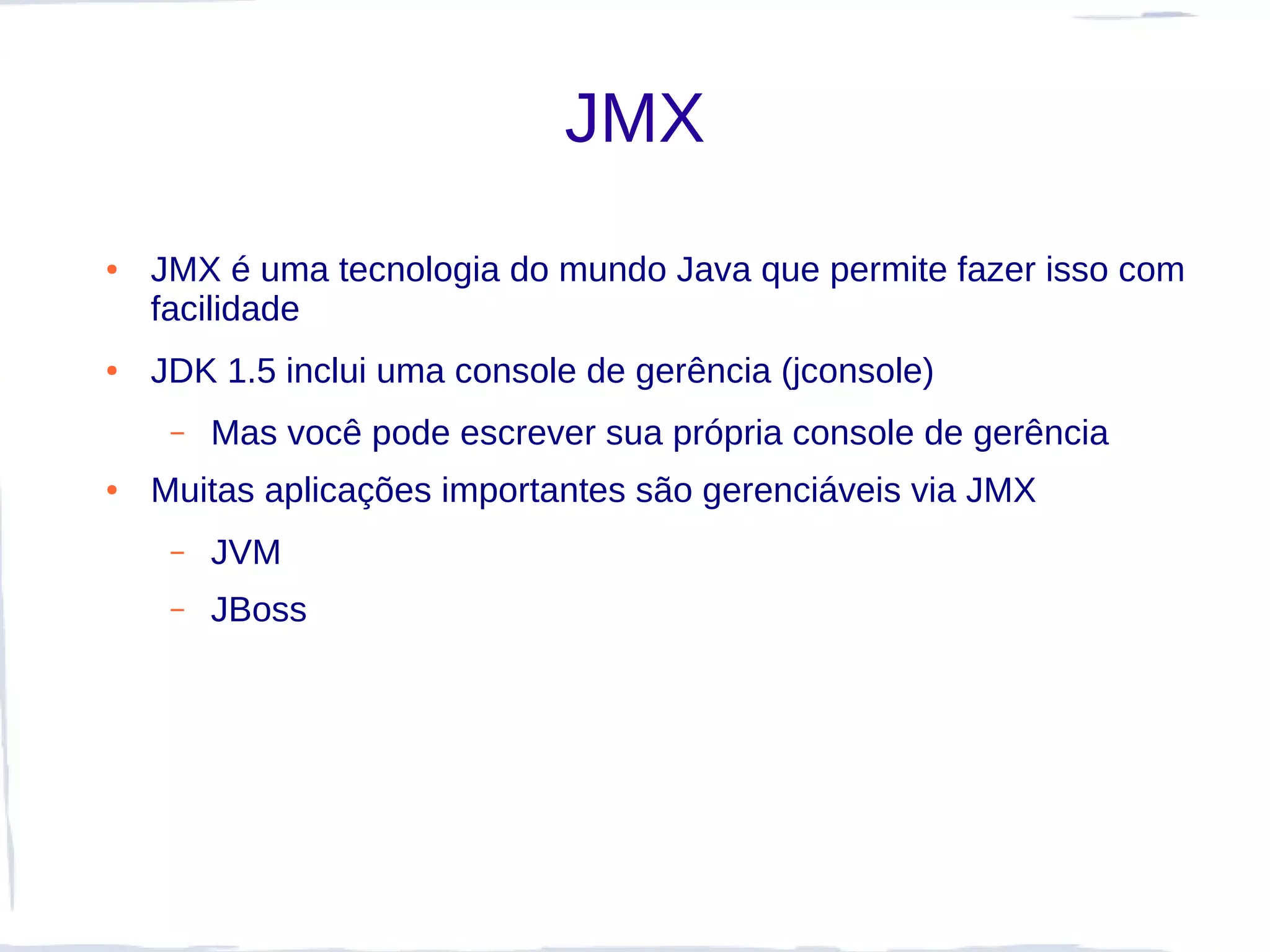 JMX
●   JMX é uma tecnologia do mundo Java que permite fazer isso com
    facilidade
●   JDK 1.5 inclui uma console de gerência (jconsole)
     –   Mas você pode escrever sua própria console de gerência
●   Muitas aplicações importantes são gerenciáveis via JMX
     –   JVM
     –   JBoss
 