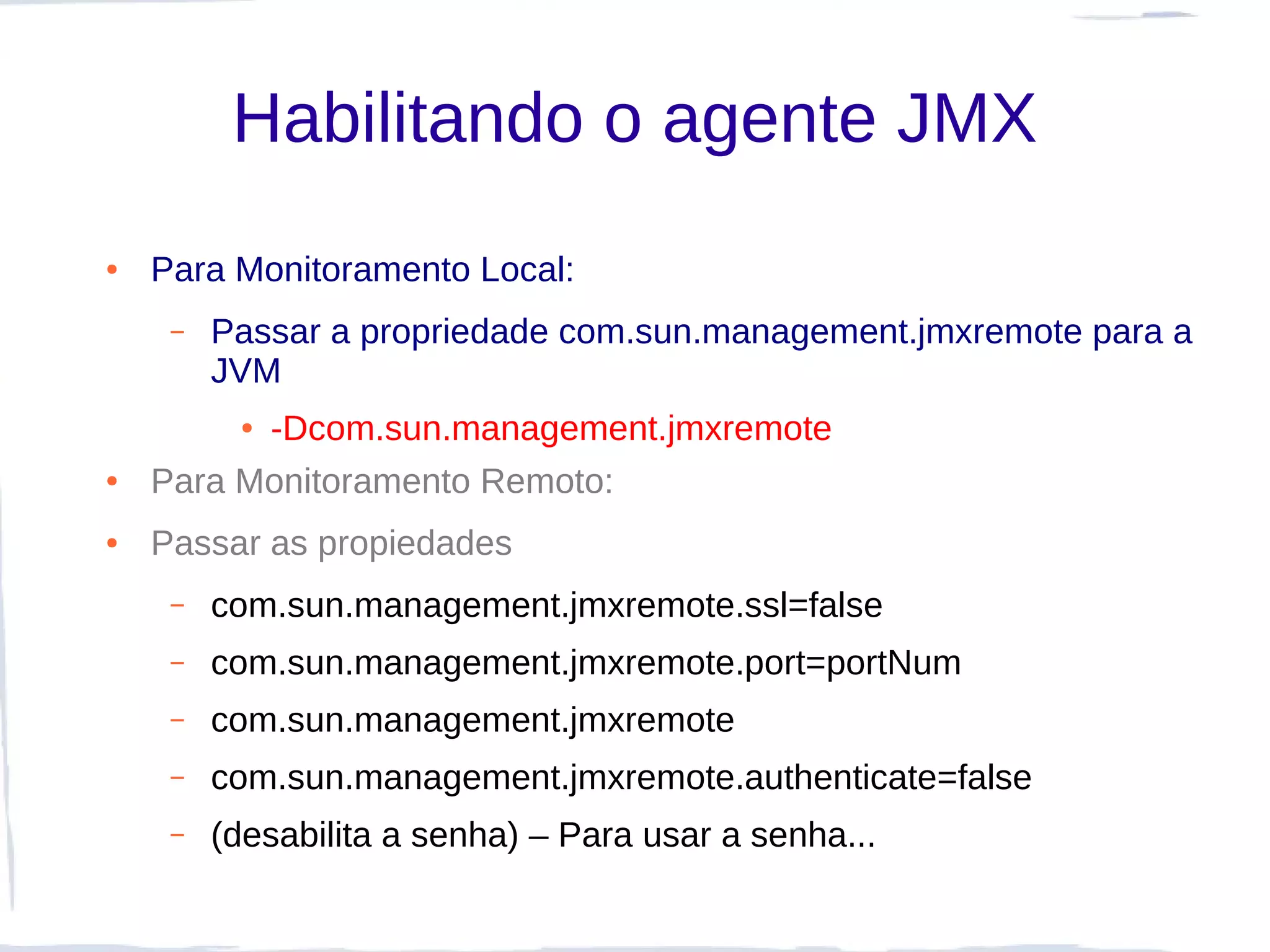 Habilitando o agente JMX
●   Para Monitoramento Local:
     –   Passar a propriedade com.sun.management.jmxremote para a
         JVM
          -Dcom.sun.management.jmxremote
          ●


●   Para Monitoramento Remoto:
●   Passar as propiedades
     –   com.sun.management.jmxremote.ssl=false
     –   com.sun.management.jmxremote.port=portNum
     –   com.sun.management.jmxremote
     –   com.sun.management.jmxremote.authenticate=false
     –   (desabilita a senha) – Para usar a senha...
 