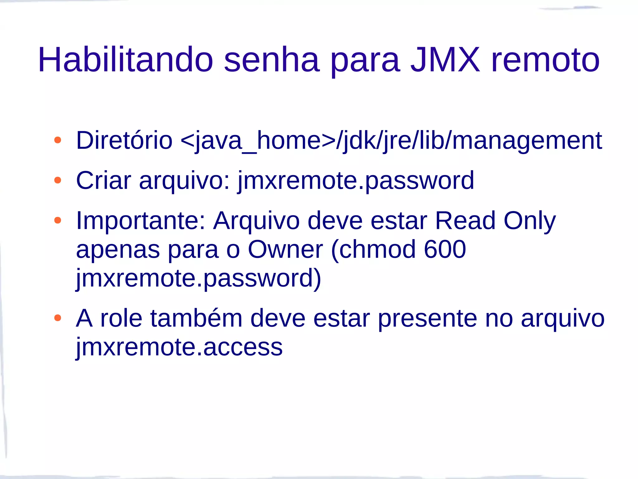 Habilitando senha para JMX remoto

●   Diretório <java_home>/jdk/jre/lib/management
●   Criar arquivo: jmxremote.password
●   Importante: Arquivo deve estar Read Only
    apenas para o Owner (chmod 600
    jmxremote.password)
●   A role também deve estar presente no arquivo
    jmxremote.access
 