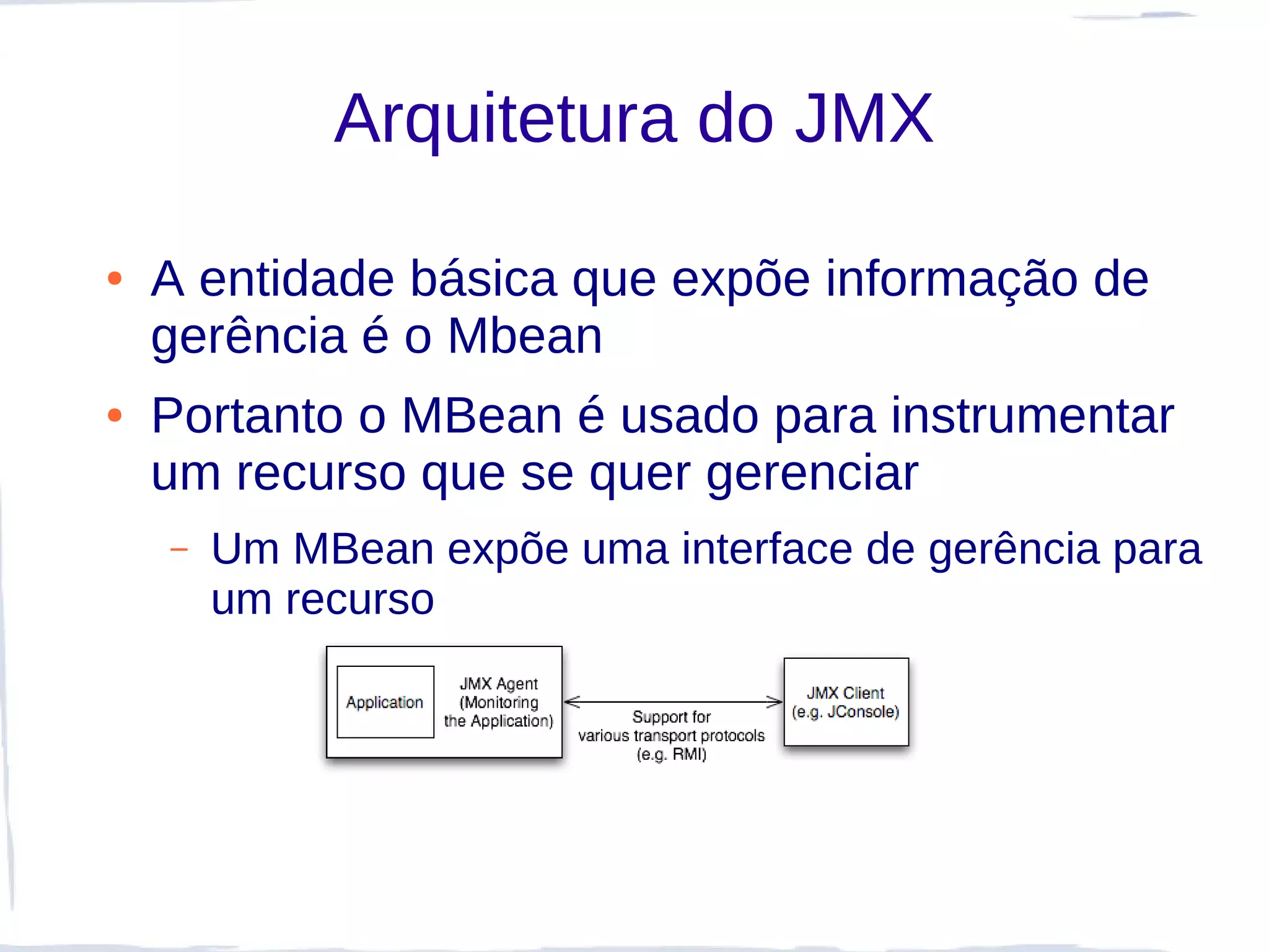 Arquitetura do JMX

●   A entidade básica que expõe informação de
    gerência é o Mbean
●   Portanto o MBean é usado para instrumentar
    um recurso que se quer gerenciar
    –   Um MBean expõe uma interface de gerência para
        um recurso
 