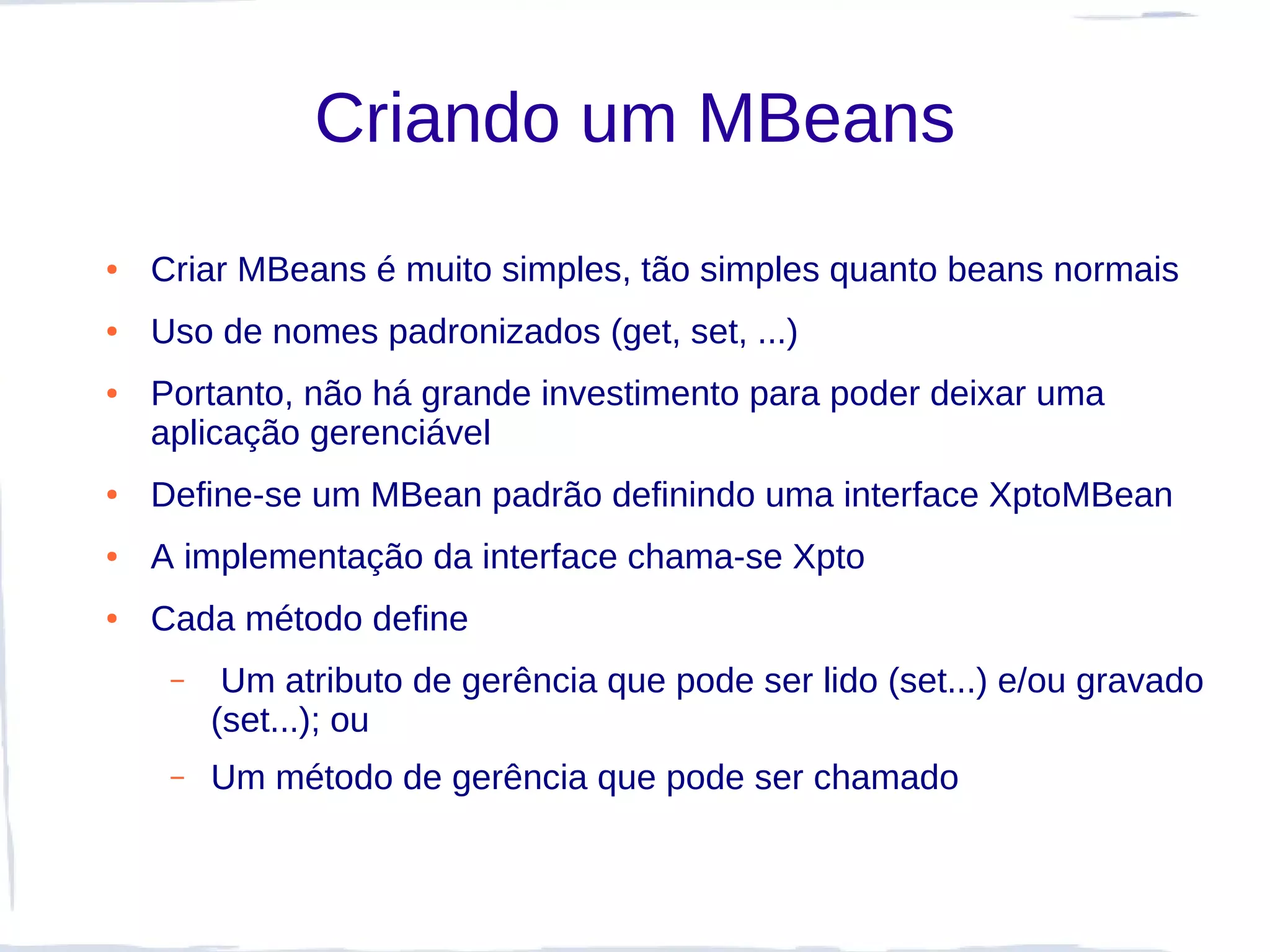 Criando um MBeans
●   Criar MBeans é muito simples, tão simples quanto beans normais
●   Uso de nomes padronizados (get, set, ...)
●   Portanto, não há grande investimento para poder deixar uma
    aplicação gerenciável
●   Define-se um MBean padrão definindo uma interface XptoMBean
●   A implementação da interface chama-se Xpto
●   Cada método define
     –    Um atributo de gerência que pode ser lido (set...) e/ou gravado
         (set...); ou
     –   Um método de gerência que pode ser chamado
 