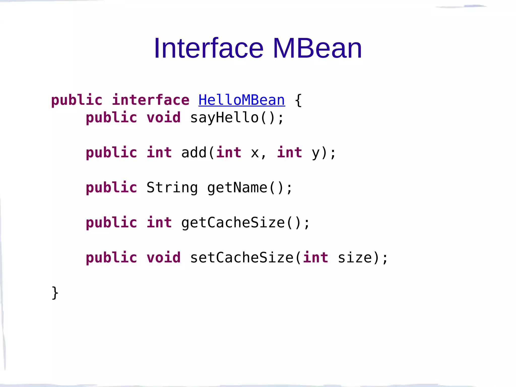 Interface MBean
public interface HelloMBean {
    public void sayHello();

    public int add(int x, int y);

    public String getName();

    public int getCacheSize();

    public void setCacheSize(int size);

}
 