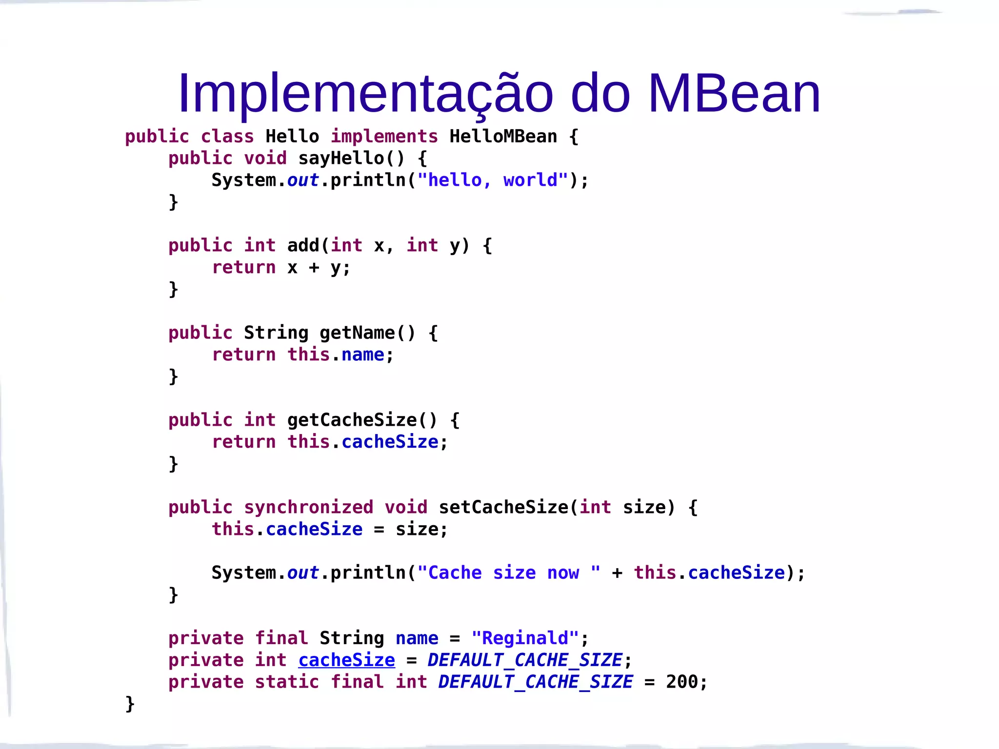 Implementação do MBean
public class Hello implements HelloMBean {
    public void sayHello() {
        System.out.println("hello, world");
    }

    public int add(int x, int y) {
        return x + y;
    }

    public String getName() {
        return this.name;
    }

    public int getCacheSize() {
        return this.cacheSize;
    }

    public synchronized void setCacheSize(int size) {
        this.cacheSize = size;

        System.out.println("Cache size now " + this.cacheSize);
    }

    private final String name = "Reginald";
    private int cacheSize = DEFAULT_CACHE_SIZE;
    private static final int DEFAULT_CACHE_SIZE = 200;
}
 