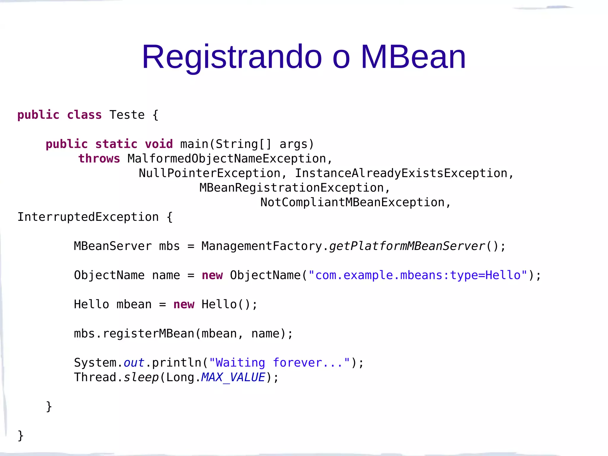 Registrando o MBean
public class Teste {

    public static void main(String[] args)
         throws MalformedObjectNameException,
                  NullPointerException, InstanceAlreadyExistsException,
                           MBeanRegistrationException,
                                    NotCompliantMBeanException,
InterruptedException {

        MBeanServer mbs = ManagementFactory.getPlatformMBeanServer();

        ObjectName name = new ObjectName("com.example.mbeans:type=Hello");

        Hello mbean = new Hello();

        mbs.registerMBean(mbean, name);

        System.out.println("Waiting forever...");
        Thread.sleep(Long.MAX_VALUE);

    }

}
 
