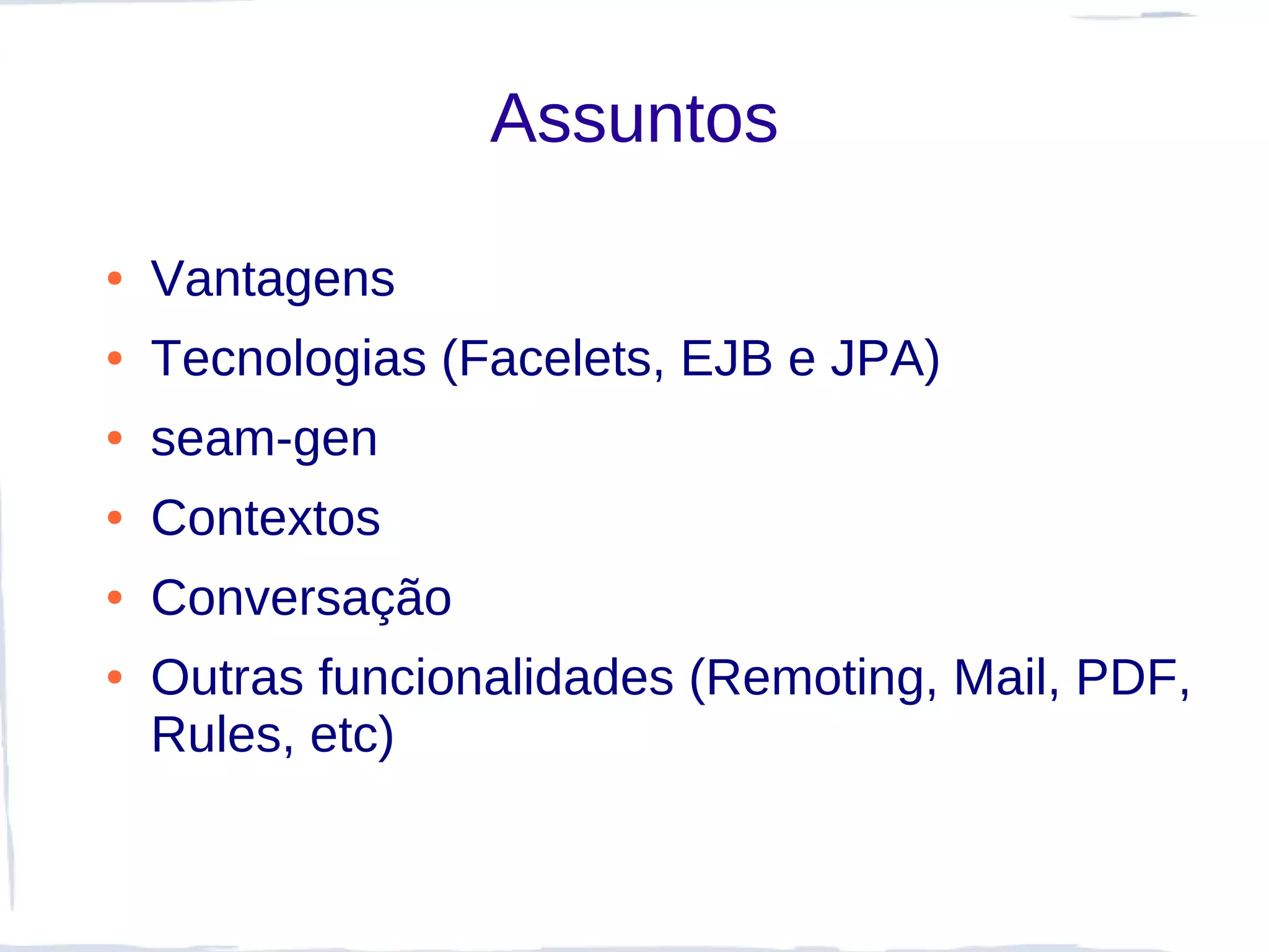 Assuntos

●   Vantagens
●   Tecnologias (Facelets, EJB e JPA)
●   seam-gen
●   Contextos
●   Conversação
●   Outras funcionalidades (Remoting, Mail, PDF,
    Rules, etc)
 