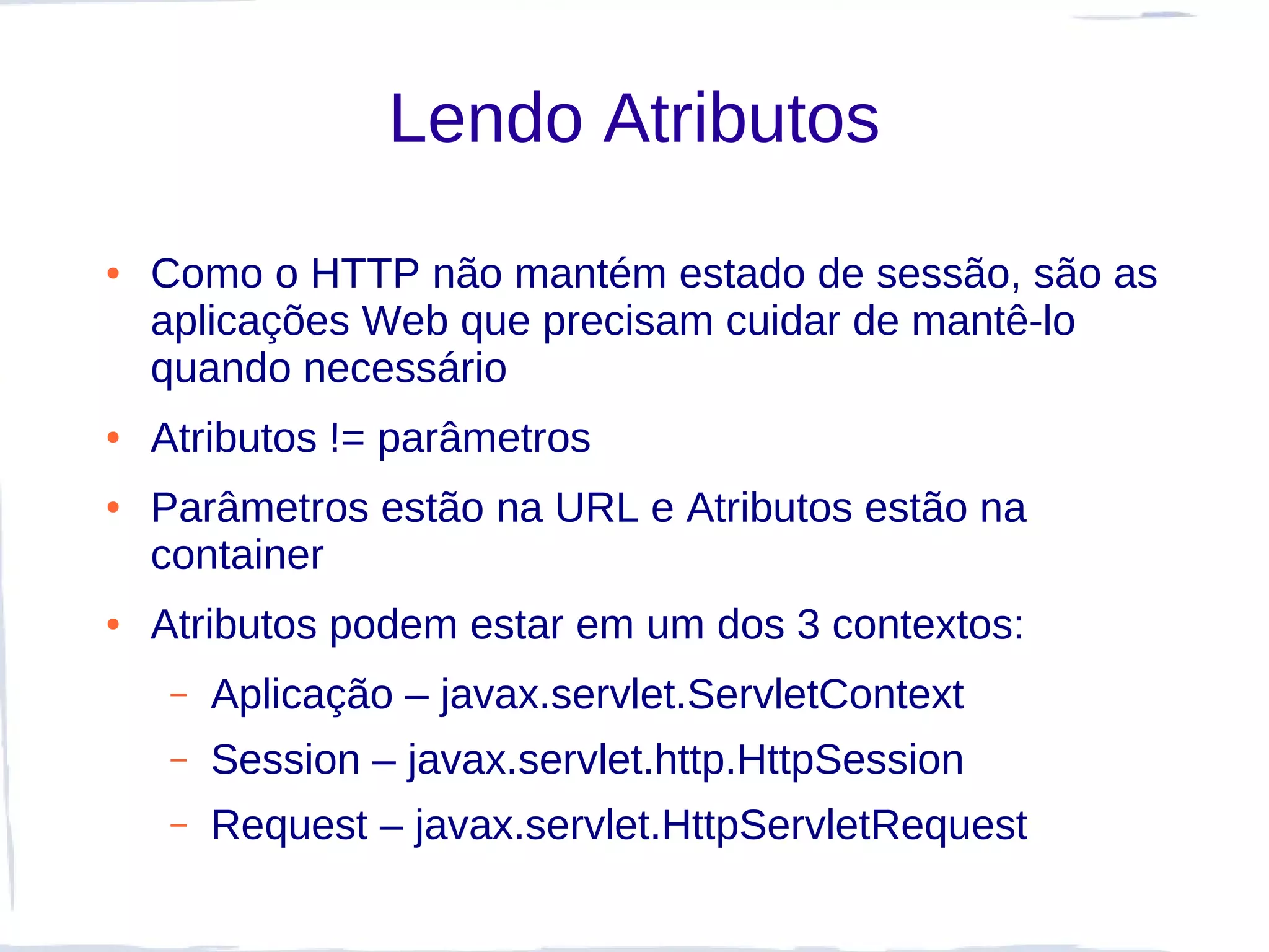 Lendo Atributos
●   Como o HTTP não mantém estado de sessão, são as
    aplicações Web que precisam cuidar de mantê-lo
    quando necessário
●   Atributos != parâmetros
●   Parâmetros estão na URL e Atributos estão na
    container
●   Atributos podem estar em um dos 3 contextos:
     –   Aplicação – javax.servlet.ServletContext
     –   Session – javax.servlet.http.HttpSession
     –   Request – javax.servlet.HttpServletRequest
 