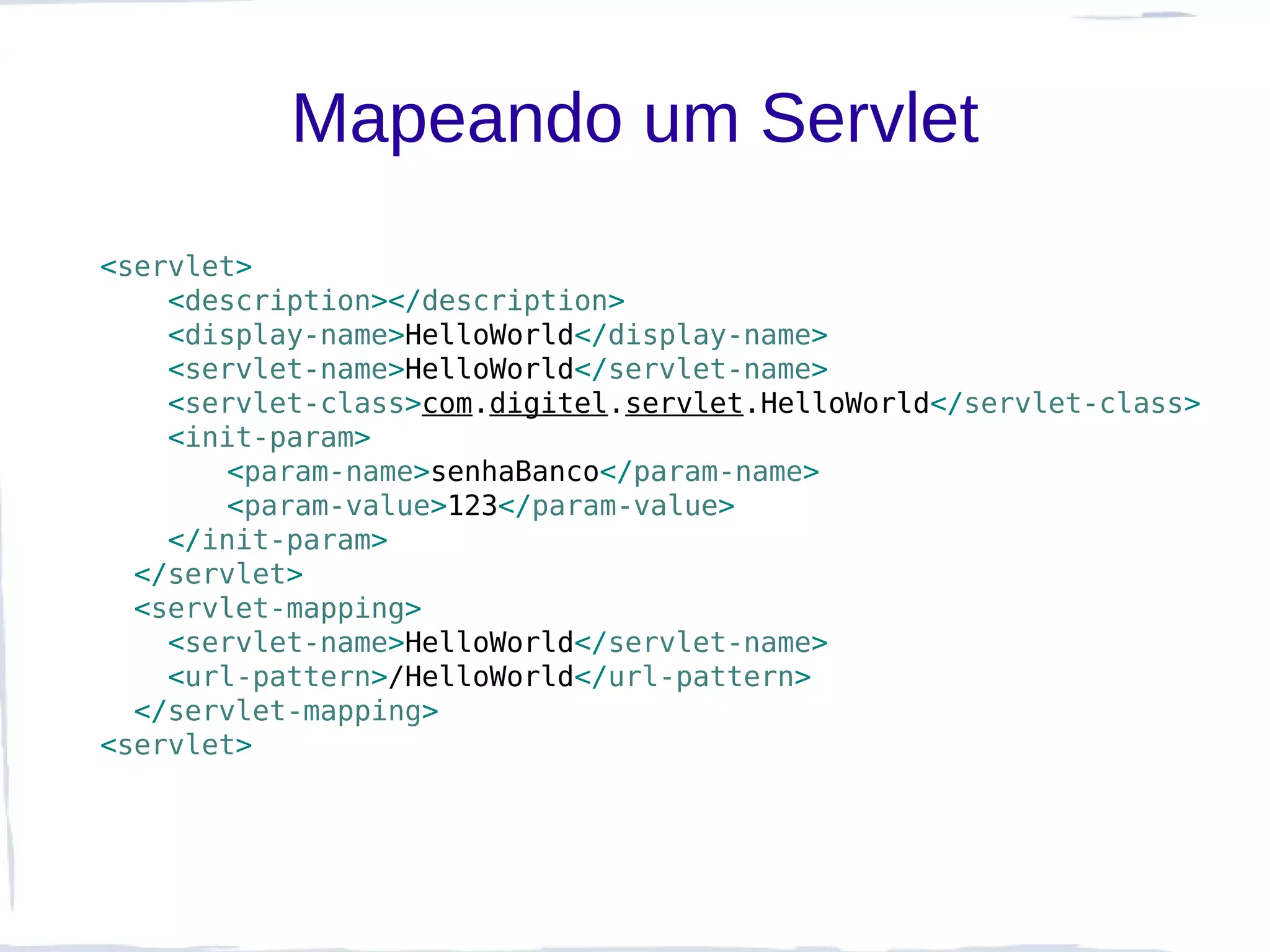 Mapeando um Servlet
<servlet>
    <description></description>
    <display-name>HelloWorld</display-name>
    <servlet-name>HelloWorld</servlet-name>
    <servlet-class>com.digitel.servlet.HelloWorld</servlet-class>
    <init-param>
       <param-name>senhaBanco</param-name>
       <param-value>123</param-value>
    </init-param>
  </servlet>
  <servlet-mapping>
    <servlet-name>HelloWorld</servlet-name>
    <url-pattern>/HelloWorld</url-pattern>
  </servlet-mapping>
<servlet>
 