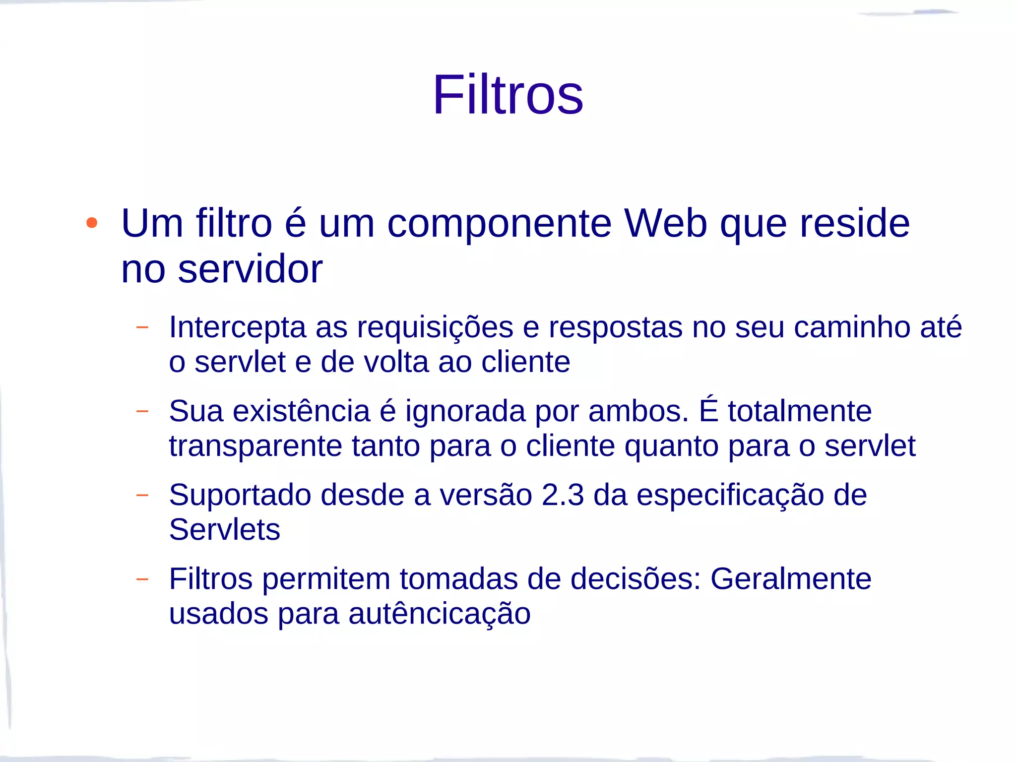 Filtros

●   Um filtro é um componente Web que reside
    no servidor
    –   Intercepta as requisições e respostas no seu caminho até
        o servlet e de volta ao cliente
    –   Sua existência é ignorada por ambos. É totalmente
        transparente tanto para o cliente quanto para o servlet
    –   Suportado desde a versão 2.3 da especificação de
        Servlets
    –   Filtros permitem tomadas de decisões: Geralmente
        usados para autêncicação
 