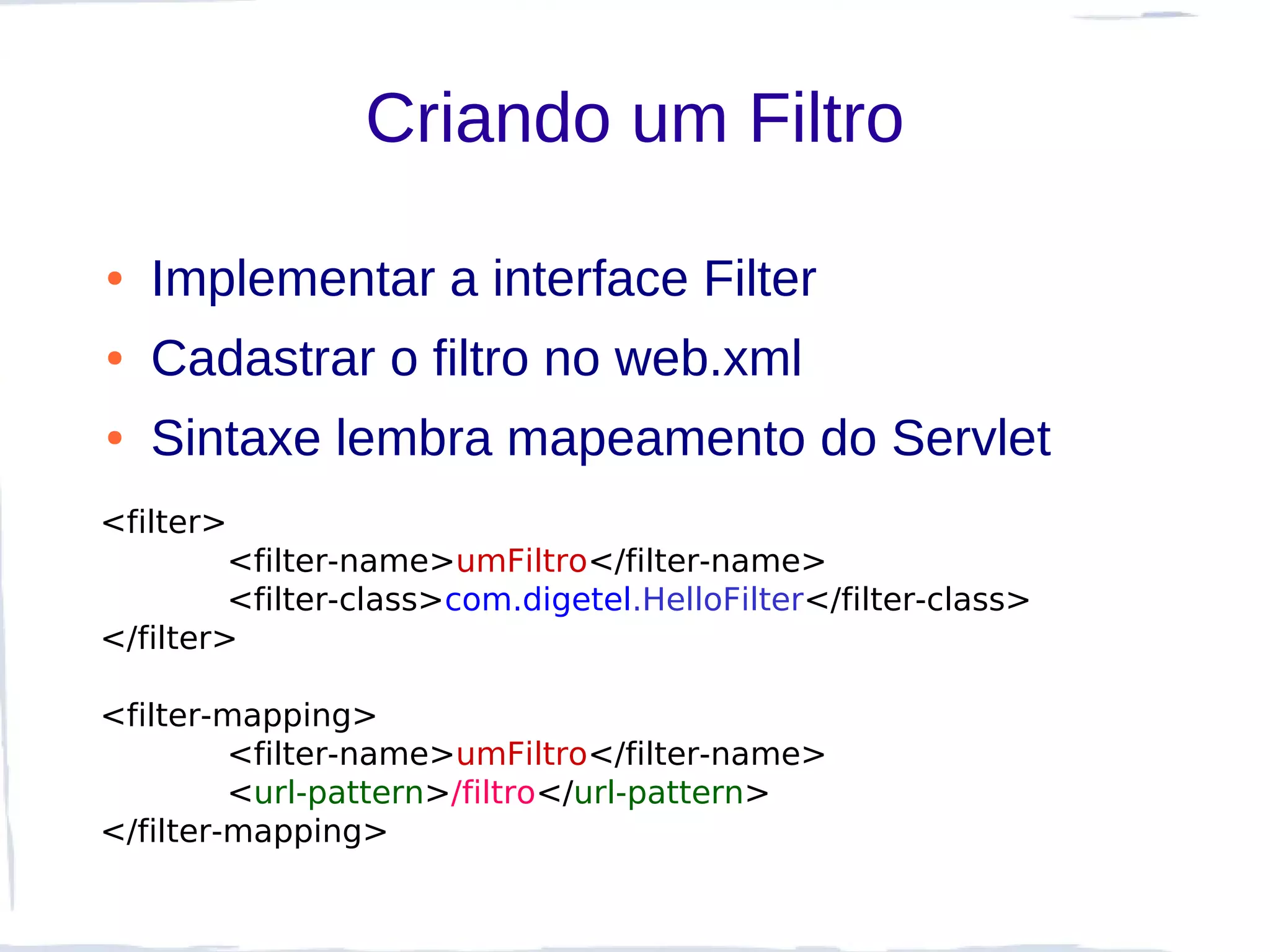 Criando um Filtro

●   Implementar a interface Filter
●   Cadastrar o filtro no web.xml
●   Sintaxe lembra mapeamento do Servlet
<filter>
         <filter-name>umFiltro</filter-name>
         <filter-class>com.digetel.HelloFilter</filter-class>
</filter>

<filter-mapping>
         <filter-name>umFiltro</filter-name>
         <url-pattern>/filtro</url-pattern>
</filter-mapping>
 