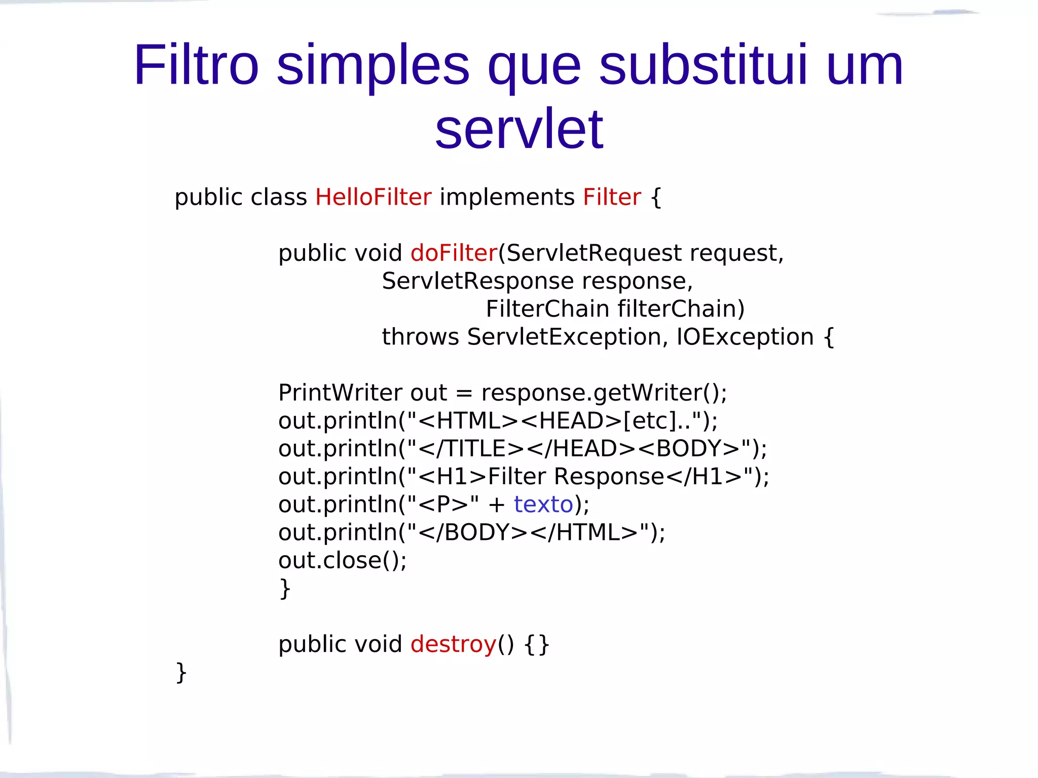 Filtro simples que substitui um
             servlet
 public class HelloFilter implements Filter {

          public void doFilter(ServletRequest request,
                   ServletResponse response,
                             FilterChain filterChain)
                   throws ServletException, IOException {

          PrintWriter out = response.getWriter();
          out.println("<HTML><HEAD>[etc]..");
          out.println("</TITLE></HEAD><BODY>");
          out.println("<H1>Filter Response</H1>");
          out.println("<P>" + texto);
          out.println("</BODY></HTML>");
          out.close();
          }

          public void destroy() {}
 }
 