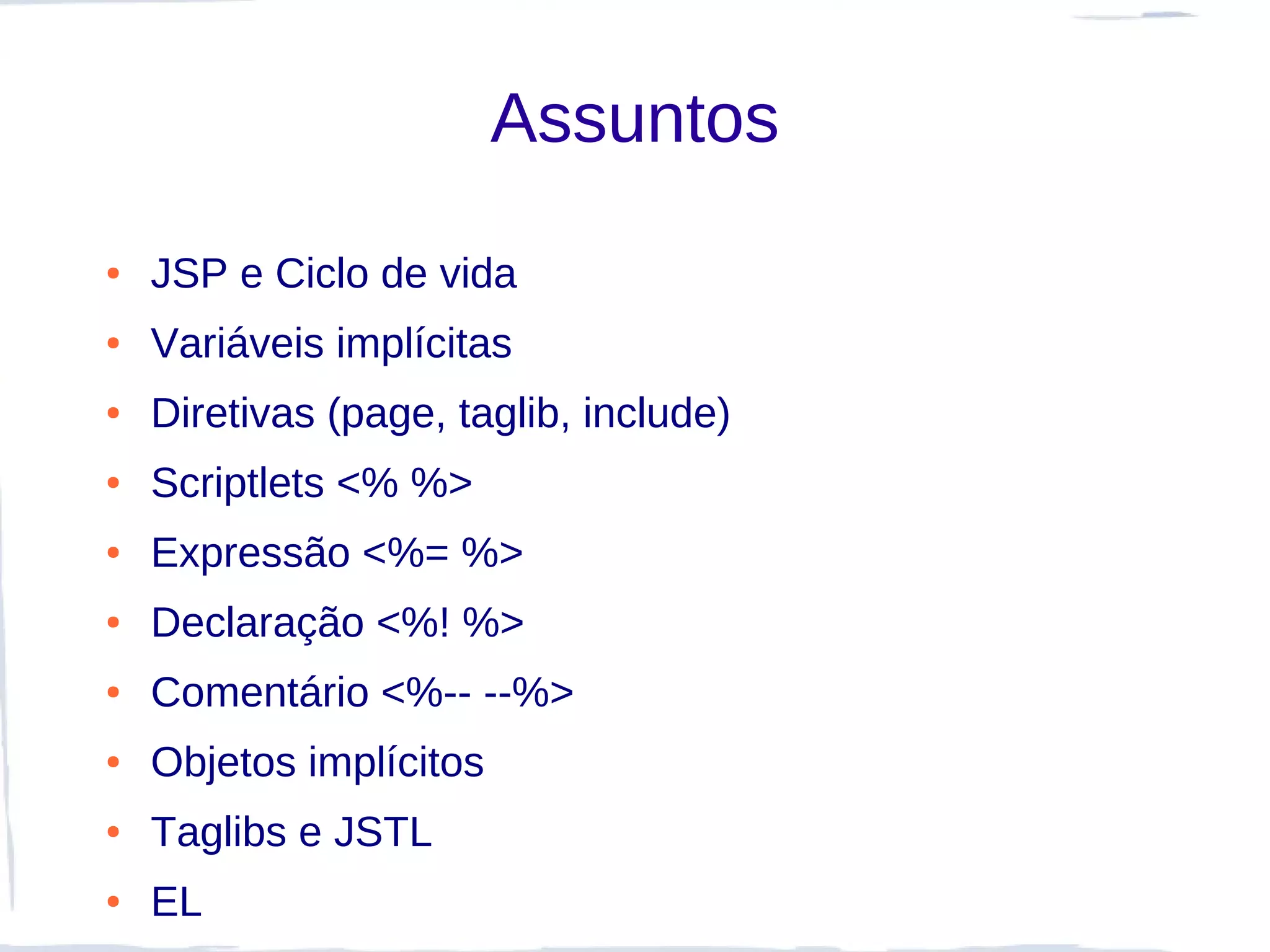 Assuntos
●   JSP e Ciclo de vida
●   Variáveis implícitas
●   Diretivas (page, taglib, include)
●   Scriptlets <% %>
●   Expressão <%= %>
●   Declaração <%! %>
●   Comentário <%-- --%>
●   Objetos implícitos
●   Taglibs e JSTL
●   EL
 