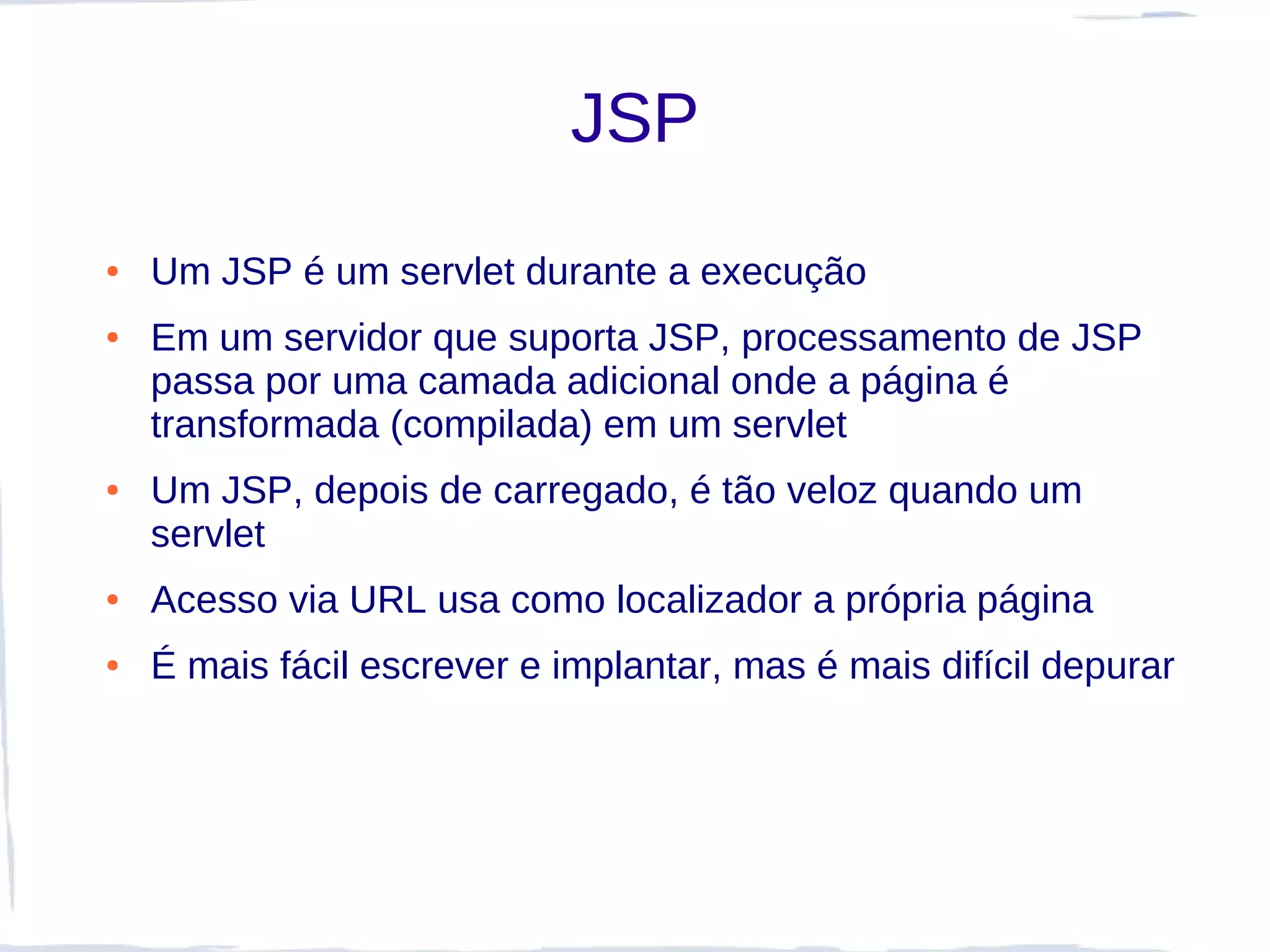 JSP
●   Um JSP é um servlet durante a execução
●   Em um servidor que suporta JSP, processamento de JSP
    passa por uma camada adicional onde a página é
    transformada (compilada) em um servlet
●   Um JSP, depois de carregado, é tão veloz quando um
    servlet
●   Acesso via URL usa como localizador a própria página
●   É mais fácil escrever e implantar, mas é mais difícil depurar
 