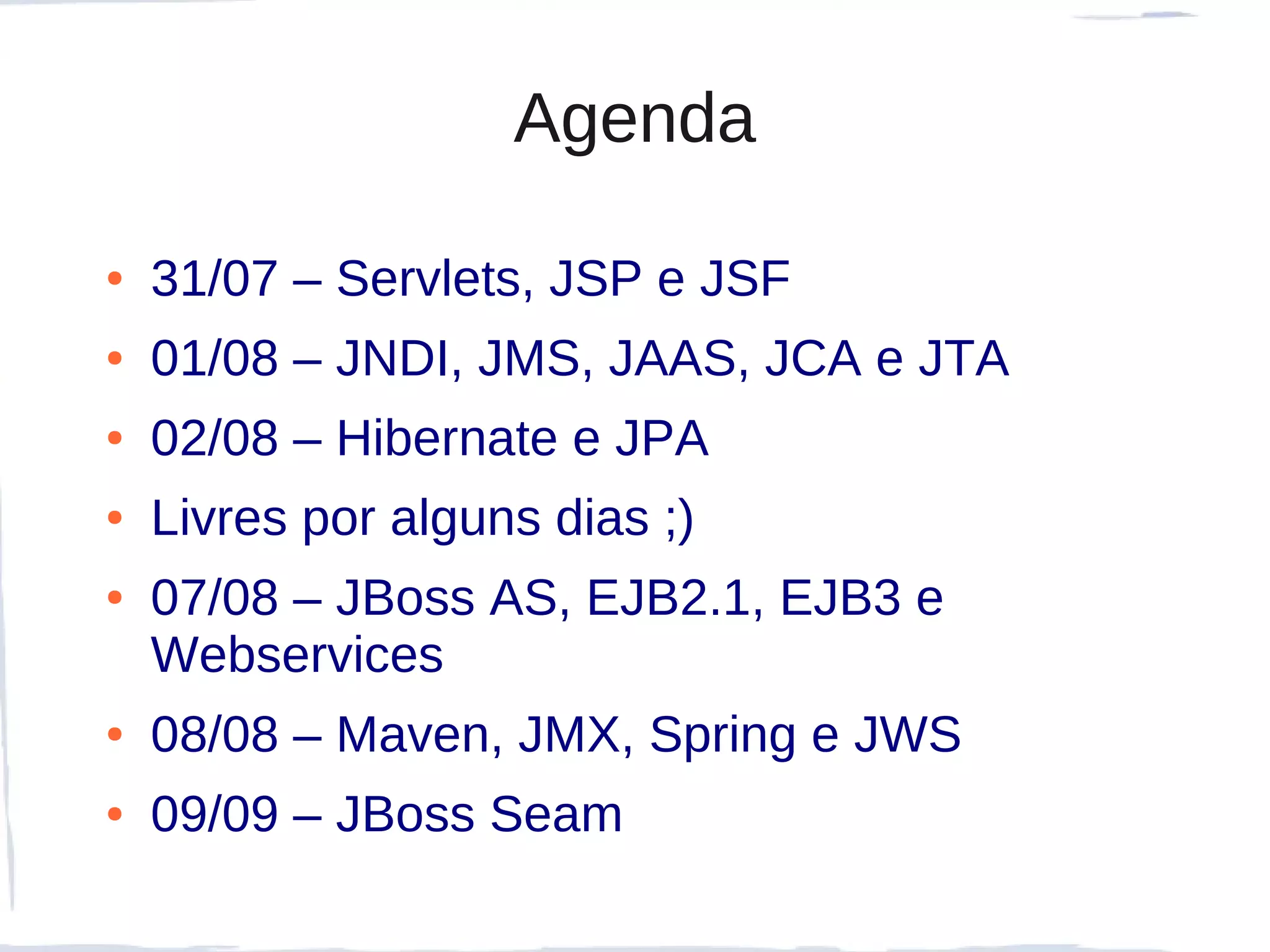 Agenda

●   31/07 – Servlets, JSP e JSF
●   01/08 – JNDI, JMS, JAAS, JCA e JTA
●   02/08 – Hibernate e JPA
●   Livres por alguns dias ;)
●   07/08 – JBoss AS, EJB2.1, EJB3 e
    Webservices
●   08/08 – Maven, JMX, Spring e JWS
●   09/09 – JBoss Seam
 