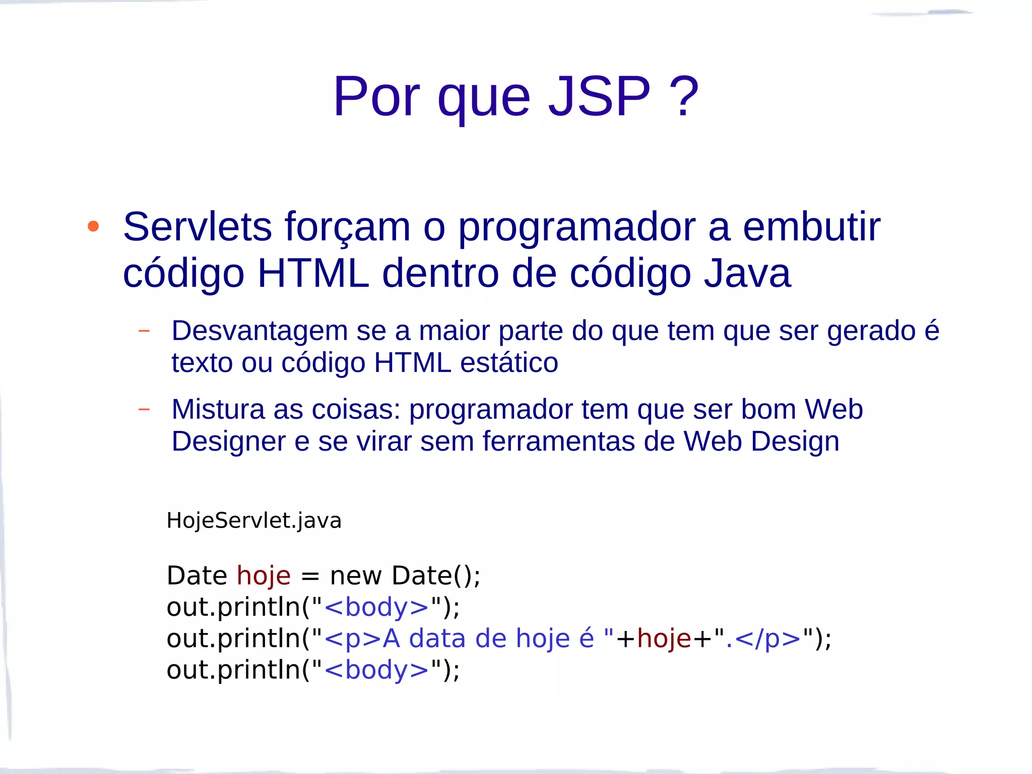 Por que JSP ?

●   Servlets forçam o programador a embutir
    código HTML dentro de código Java
    –   Desvantagem se a maior parte do que tem que ser gerado é
        texto ou código HTML estático
    –   Mistura as coisas: programador tem que ser bom Web
        Designer e se virar sem ferramentas de Web Design

        HojeServlet.java

        Date hoje = new Date();
        out.println("<body>");
        out.println("<p>A data de hoje é "+hoje+".</p>");
        out.println("<body>");
 