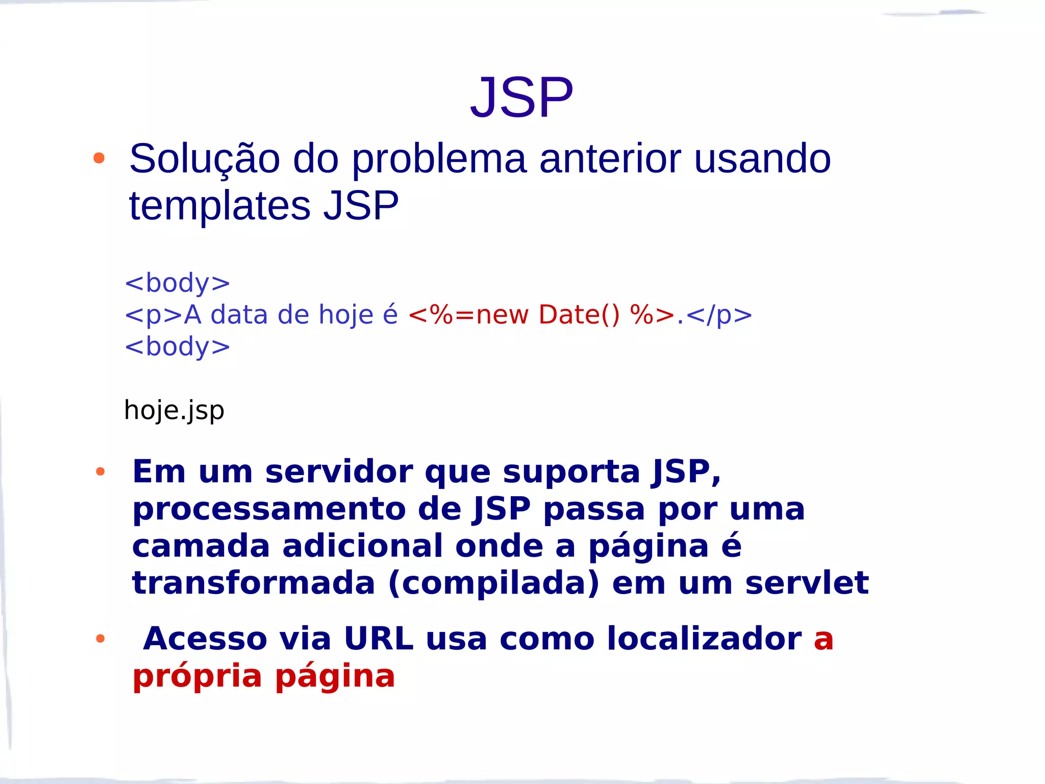 JSP
●   Solução do problema anterior usando
    templates JSP
    <body>
    <p>A data de hoje é <%=new Date() %>.</p>
    <body>

    hoje.jsp

●   Em um servidor que suporta JSP,
    processamento de JSP passa por uma
    camada adicional onde a página é
    transformada (compilada) em um servlet
●   Acesso via URL usa como localizador a
    própria página
 