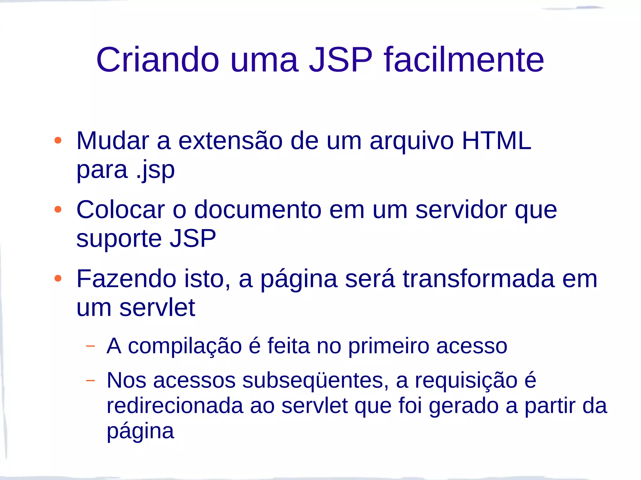 Criando uma JSP facilmente

●   Mudar a extensão de um arquivo HTML
    para .jsp
●   Colocar o documento em um servidor que
    suporte JSP
●   Fazendo isto, a página será transformada em
    um servlet
    –   A compilação é feita no primeiro acesso
    –   Nos acessos subseqüentes, a requisição é
        redirecionada ao servlet que foi gerado a partir da
        página
 