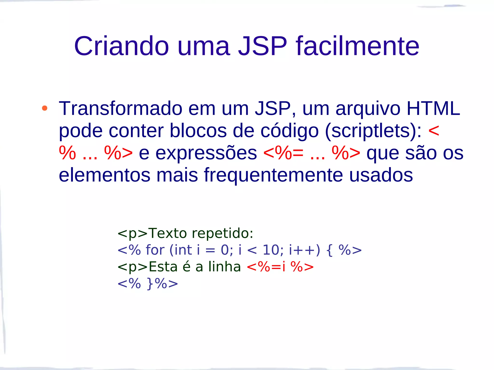 Criando uma JSP facilmente

●   Transformado em um JSP, um arquivo HTML
    pode conter blocos de código (scriptlets): <
    % ... %> e expressões <%= ... %> que são os
    elementos mais frequentemente usados

          <p>Texto repetido:
          <% for (int i = 0; i < 10; i++) { %>
          <p>Esta é a linha <%=i %>
          <% }%>
 