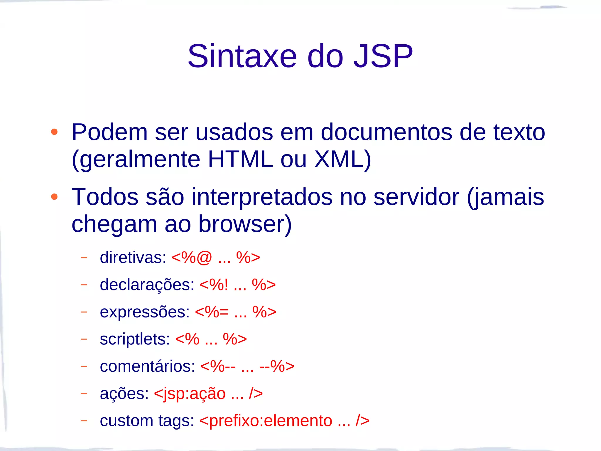 Sintaxe do JSP

●   Podem ser usados em documentos de texto
    (geralmente HTML ou XML)
●   Todos são interpretados no servidor (jamais
    chegam ao browser)
    –   diretivas: <%@ ... %>
    –   declarações: <%! ... %>
    –   expressões: <%= ... %>
    –   scriptlets: <% ... %>
    –   comentários: <%-- ... --%>
    –   ações: <jsp:ação ... />
    –   custom tags: <prefixo:elemento ... />
 