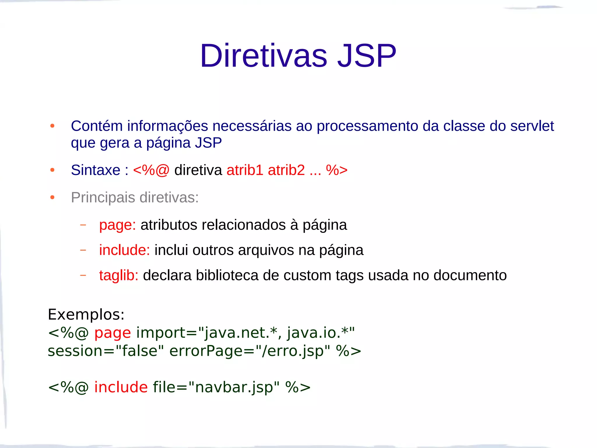Diretivas JSP
●   Contém informações necessárias ao processamento da classe do servlet
    que gera a página JSP
●   Sintaxe : <%@ diretiva atrib1 atrib2 ... %>
●   Principais diretivas:
     –   page: atributos relacionados à página
     –   include: inclui outros arquivos na página
     –   taglib: declara biblioteca de custom tags usada no documento

Exemplos:
<%@ page import="java.net.*, java.io.*"
session="false" errorPage="/erro.jsp" %>

<%@ include file="navbar.jsp" %>
 