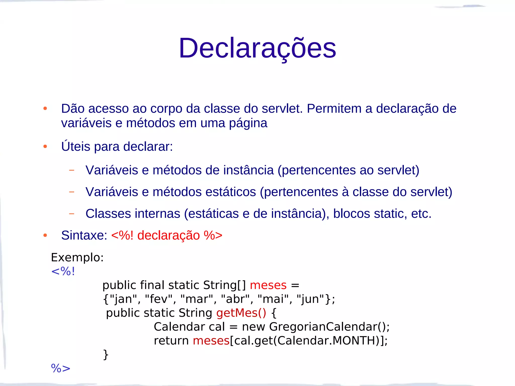 Declarações
●    Dão acesso ao corpo da classe do servlet. Permitem a declaração de
     variáveis e métodos em uma página
●    Úteis para declarar:
       –   Variáveis e métodos de instância (pertencentes ao servlet)
       –   Variáveis e métodos estáticos (pertencentes à classe do servlet)
       –   Classes internas (estáticas e de instância), blocos static, etc.
●    Sintaxe: <%! declaração %>
    Exemplo:
    <%!
            public final static String[] meses =
            {"jan", "fev", "mar", "abr", "mai", "jun"};
             public static String getMes() {
                      Calendar cal = new GregorianCalendar();
                      return meses[cal.get(Calendar.MONTH)];
            }
    %>
 