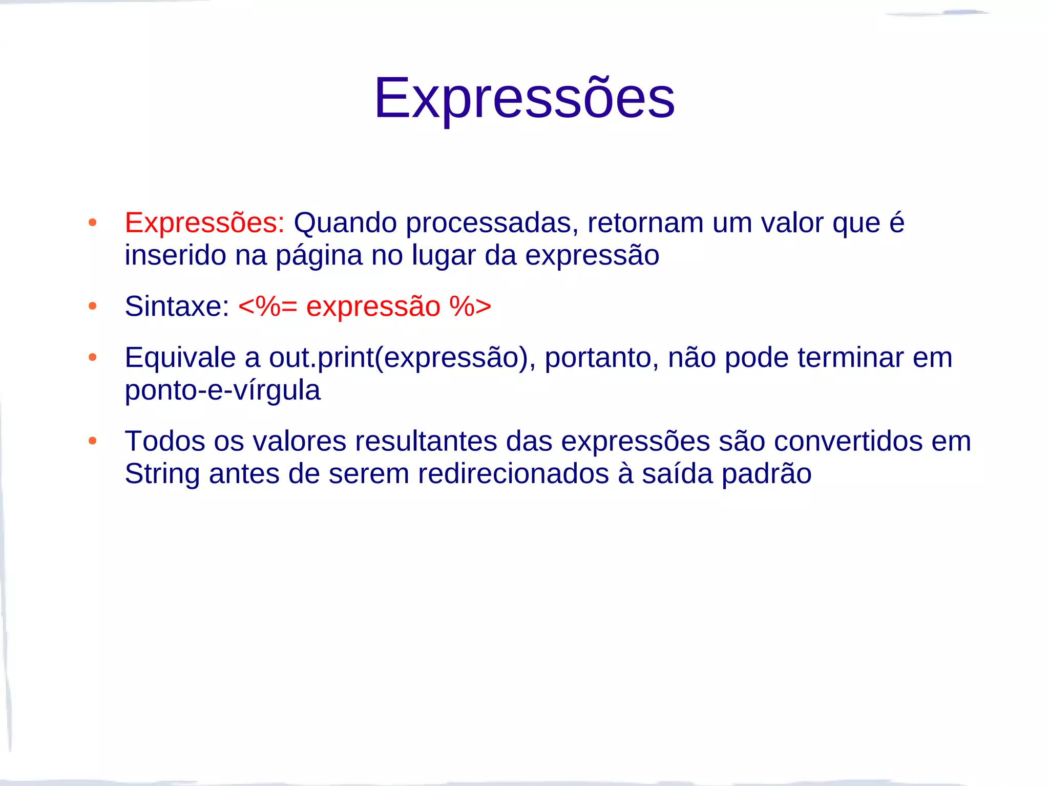 Expressões
●   Expressões: Quando processadas, retornam um valor que é
    inserido na página no lugar da expressão
●   Sintaxe: <%= expressão %>
●   Equivale a out.print(expressão), portanto, não pode terminar em
    ponto-e-vírgula
●   Todos os valores resultantes das expressões são convertidos em
    String antes de serem redirecionados à saída padrão
 