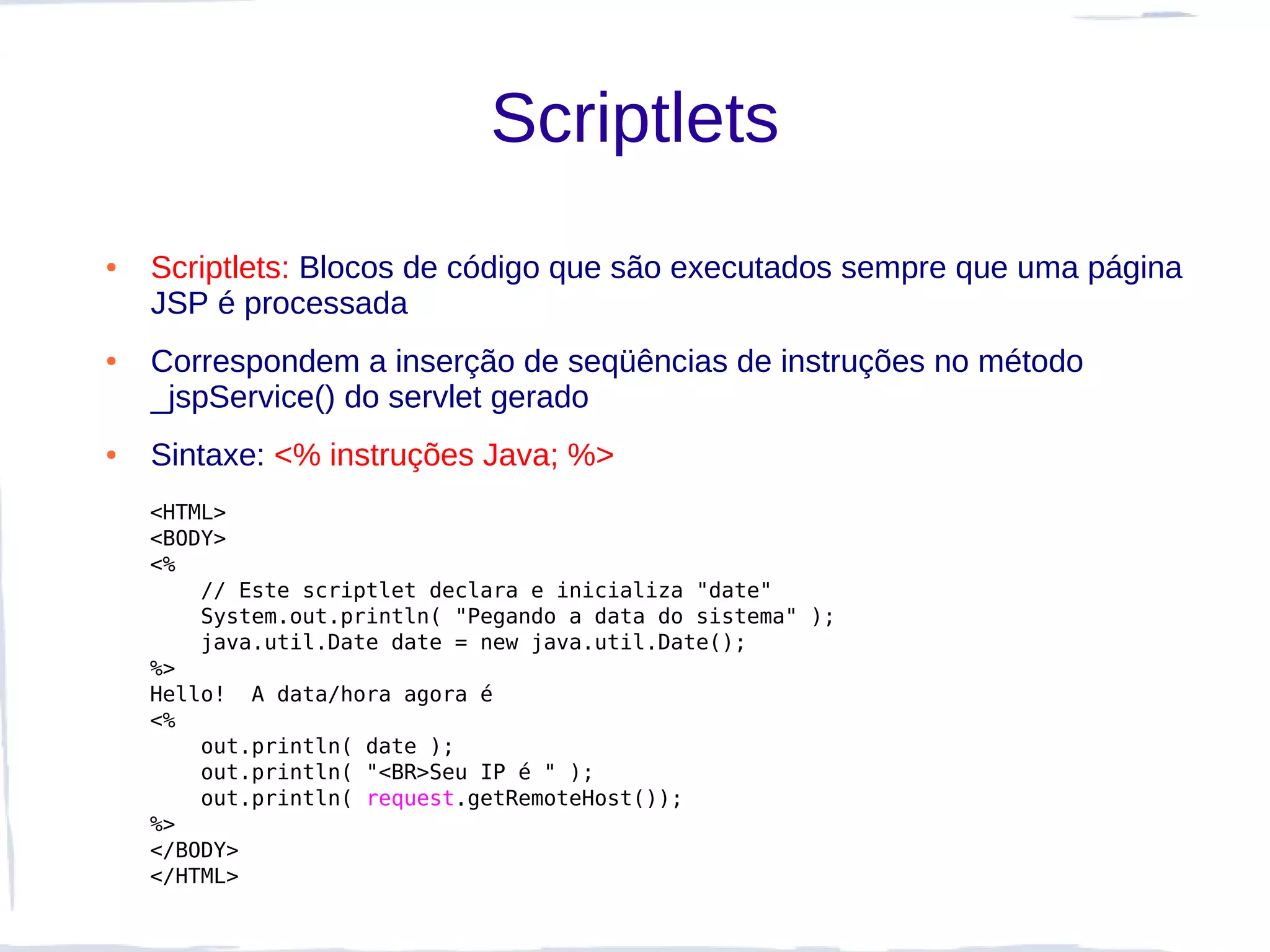 Scriptlets
●   Scriptlets: Blocos de código que são executados sempre que uma página
    JSP é processada
●   Correspondem a inserção de seqüências de instruções no método
    _jspService() do servlet gerado
●   Sintaxe: <% instruções Java; %>
    <HTML>
    <BODY>
    <%
        // Este scriptlet declara e inicializa "date"
        System.out.println( "Pegando a data do sistema" );
        java.util.Date date = new java.util.Date();
    %>
    Hello!  A data/hora agora é
    <%
        out.println( date );
        out.println( "<BR>Seu IP é " );
        out.println( request.getRemoteHost());
    %>
    </BODY>
    </HTML>
 