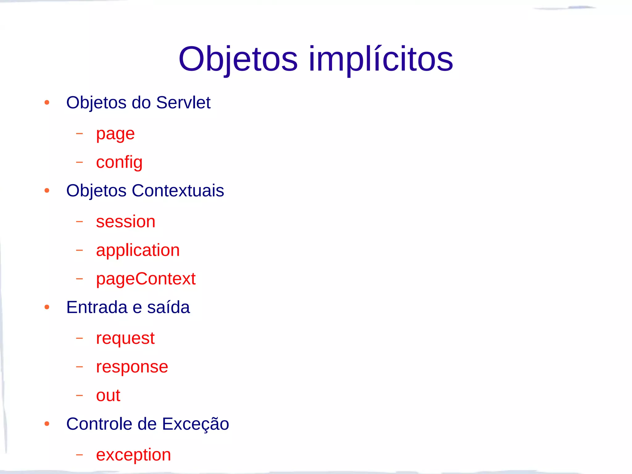 Objetos implícitos
●   Objetos do Servlet
     –   page
     –   config
●   Objetos Contextuais
     –   session
     –   application
     –   pageContext
●   Entrada e saída
     –   request
     –   response
     –   out
●   Controle de Exceção
     –   exception
 