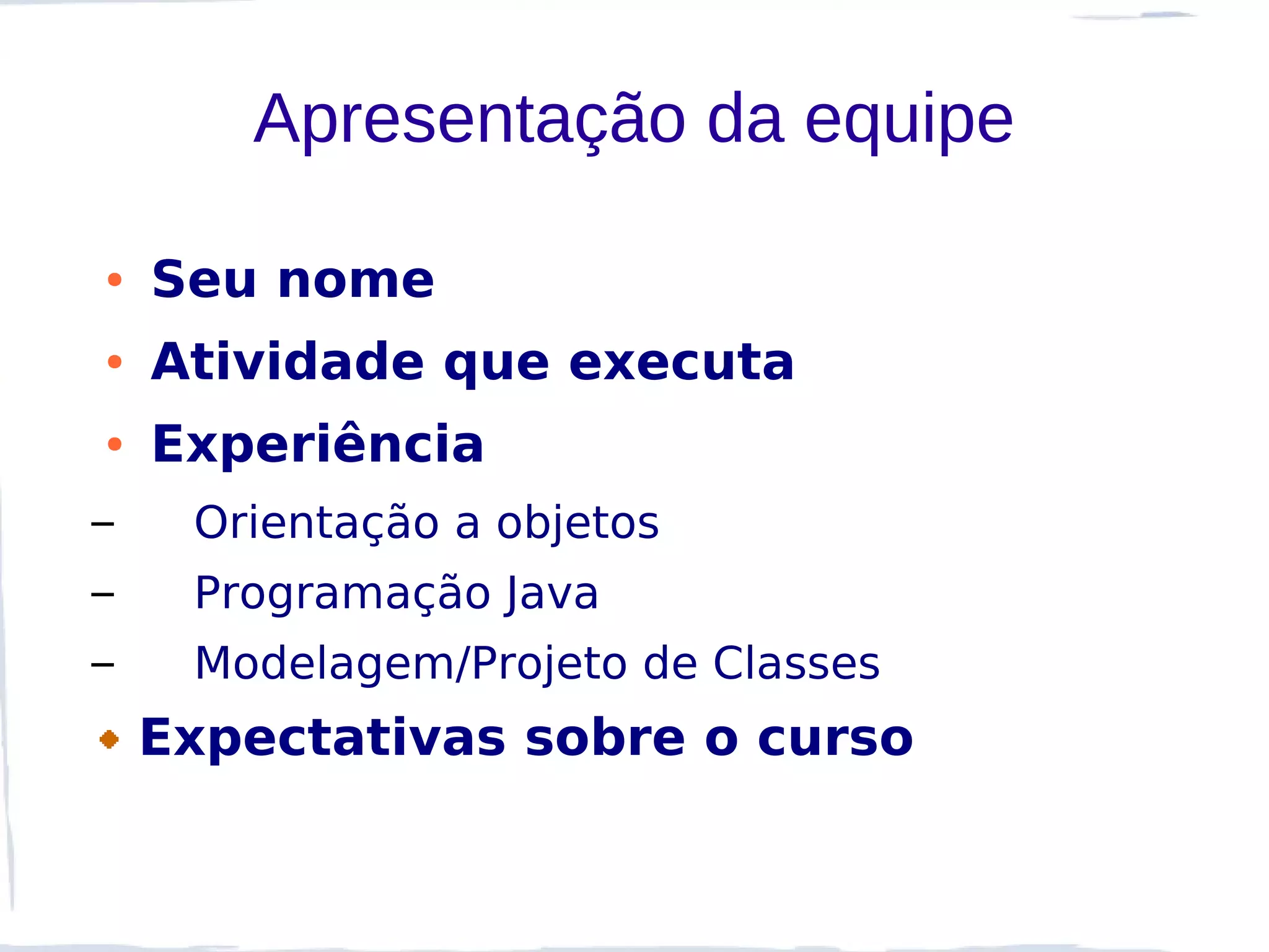 Apresentação da equipe

●   Seu nome
●   Atividade que executa
●   Experiência
–    Orientação a objetos
–    Programação Java
–    Modelagem/Projeto de Classes
    Expectativas sobre o curso
 