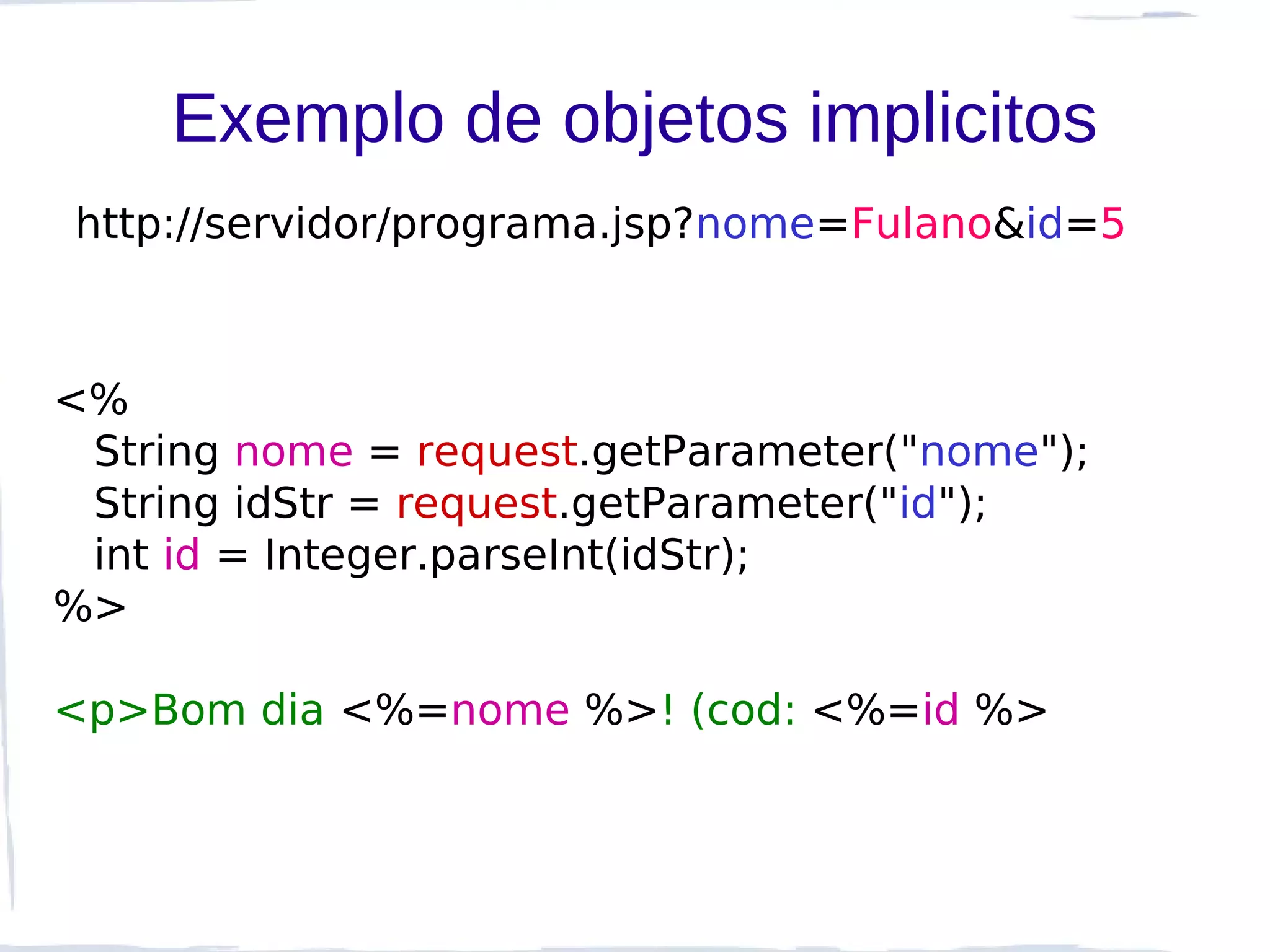 Exemplo de objetos implicitos
http://servidor/programa.jsp?nome=Fulano&id=5



<%
 String nome = request.getParameter("nome");
 String idStr = request.getParameter("id");
 int id = Integer.parseInt(idStr);
%>

<p>Bom dia <%=nome %>! (cod: <%=id %>
 
