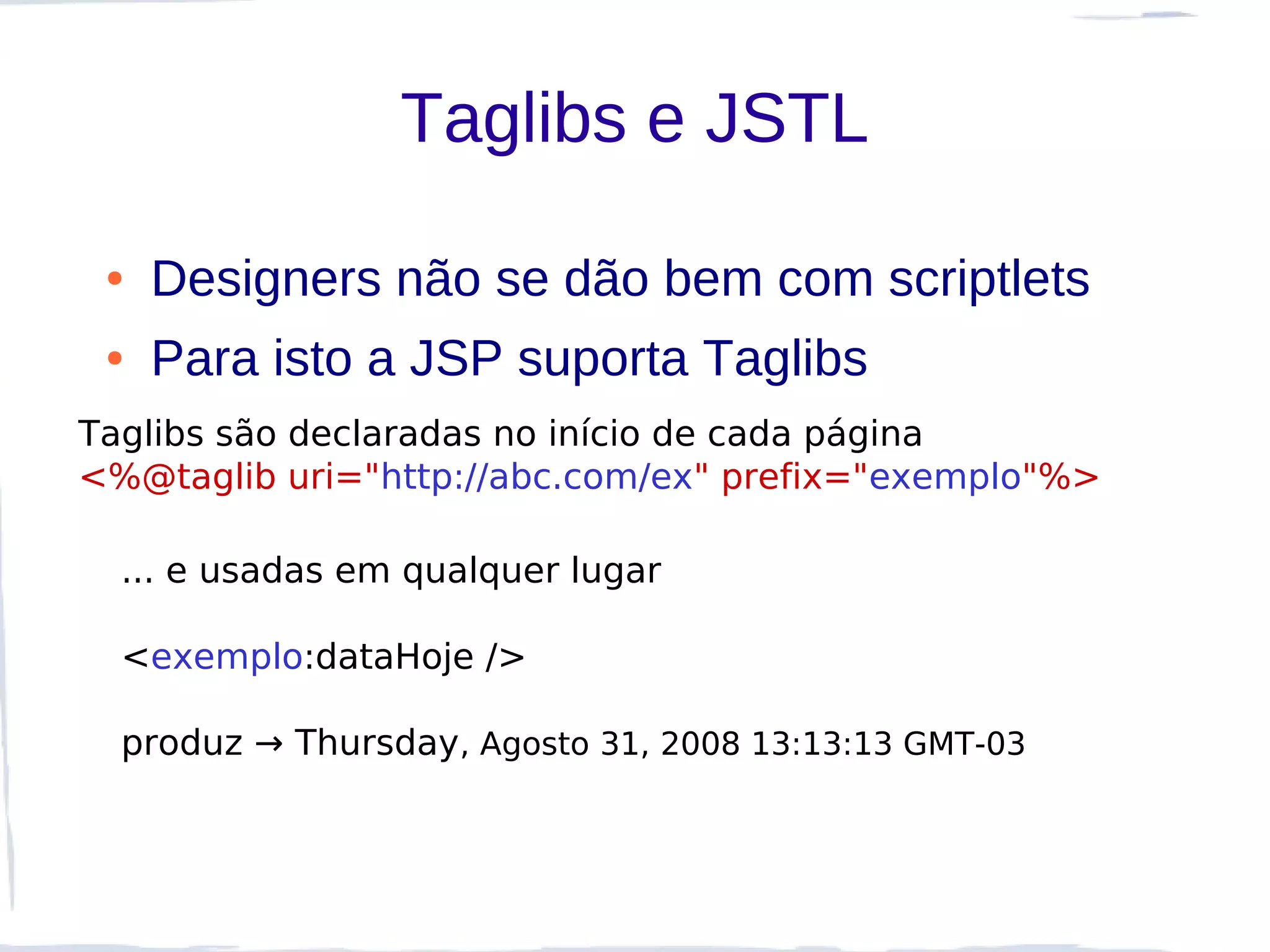 Taglibs e JSTL

 ●   Designers não se dão bem com scriptlets
 ●   Para isto a JSP suporta Taglibs
Taglibs são declaradas no início de cada página
<%@taglib uri="http://abc.com/ex" prefix="exemplo"%>

  ... e usadas em qualquer lugar

  <exemplo:dataHoje />

  produz → Thursday, Agosto 31, 2008 13:13:13 GMT-03
 