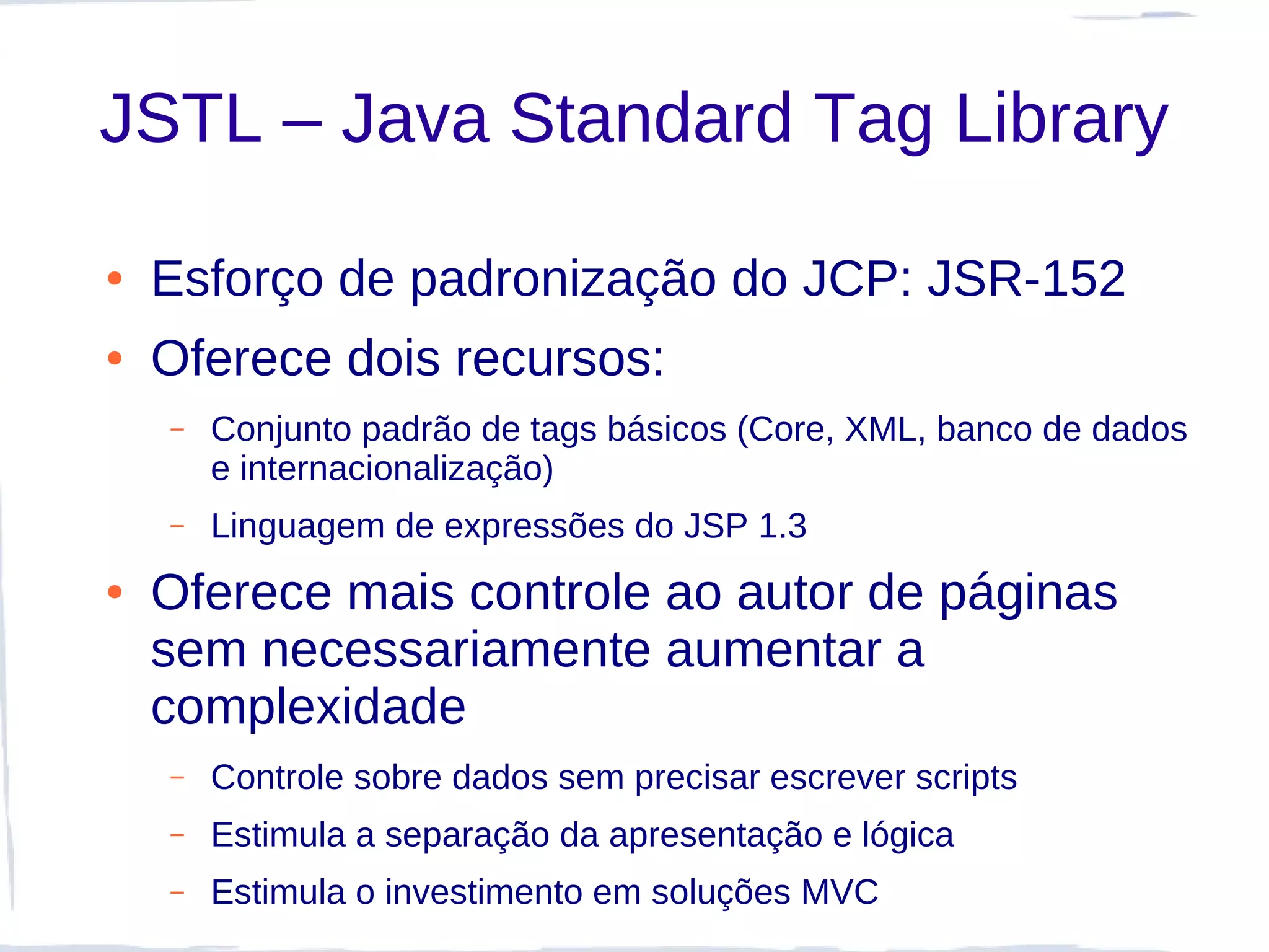 JSTL – Java Standard Tag Library

●   Esforço de padronização do JCP: JSR-152
●   Oferece dois recursos:
    –   Conjunto padrão de tags básicos (Core, XML, banco de dados
        e internacionalização)
    –   Linguagem de expressões do JSP 1.3
●   Oferece mais controle ao autor de páginas
    sem necessariamente aumentar a
    complexidade
    –   Controle sobre dados sem precisar escrever scripts
    –   Estimula a separação da apresentação e lógica
    –   Estimula o investimento em soluções MVC
 