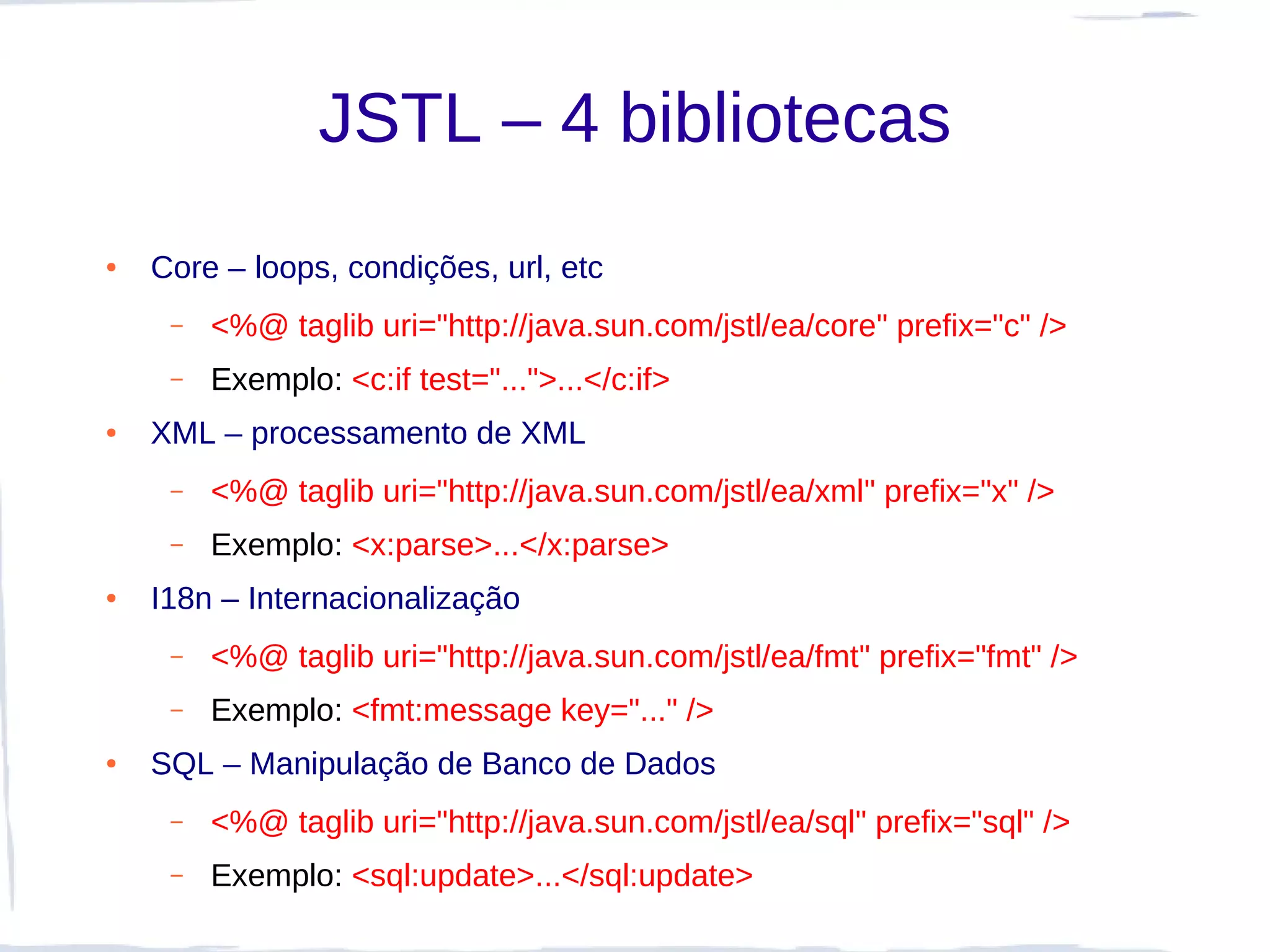 JSTL – 4 bibliotecas
●   Core – loops, condições, url, etc
     –   <%@ taglib uri="http://java.sun.com/jstl/ea/core" prefix="c" />
     –   Exemplo: <c:if test="...">...</c:if>
●   XML – processamento de XML
     –   <%@ taglib uri="http://java.sun.com/jstl/ea/xml" prefix="x" />
     –   Exemplo: <x:parse>...</x:parse>
●   I18n – Internacionalização
     –   <%@ taglib uri="http://java.sun.com/jstl/ea/fmt" prefix="fmt" />
     –   Exemplo: <fmt:message key="..." />
●   SQL – Manipulação de Banco de Dados
     –   <%@ taglib uri="http://java.sun.com/jstl/ea/sql" prefix="sql" />
     –   Exemplo: <sql:update>...</sql:update>
 