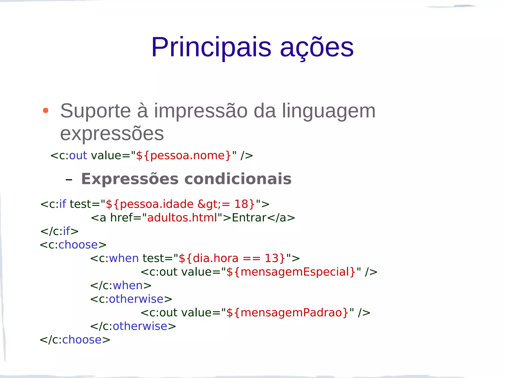 Principais ações

●    Suporte à impressão da linguagem
     expressões
    <c:out value="${pessoa.nome}" />

      – Expressões condicionais
<c:if test="${pessoa.idade >= 18}">
          <a href="adultos.html">Entrar</a>
</c:if>
<c:choose>
          <c:when test="${dia.hora == 13}">
                  <c:out value="${mensagemEspecial}" />
          </c:when>
          <c:otherwise>
                  <c:out value="${mensagemPadrao}" />
          </c:otherwise>
</c:choose>
 