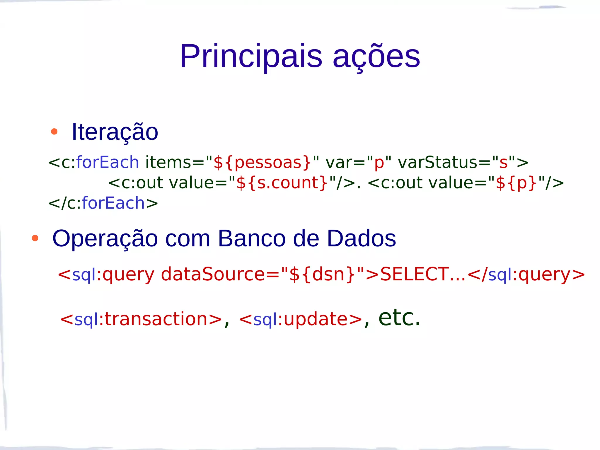 Principais ações

    ●    Iteração
    <c:forEach items="${pessoas}" var="p" varStatus="s">
           <c:out value="${s.count}"/>. <c:out value="${p}"/>
    </c:forEach>
●   Operação com Banco de Dados
     <sql:query dataSource="${dsn}">SELECT...</sql:query>

        <sql:transaction>, <sql:update>,   etc.
 