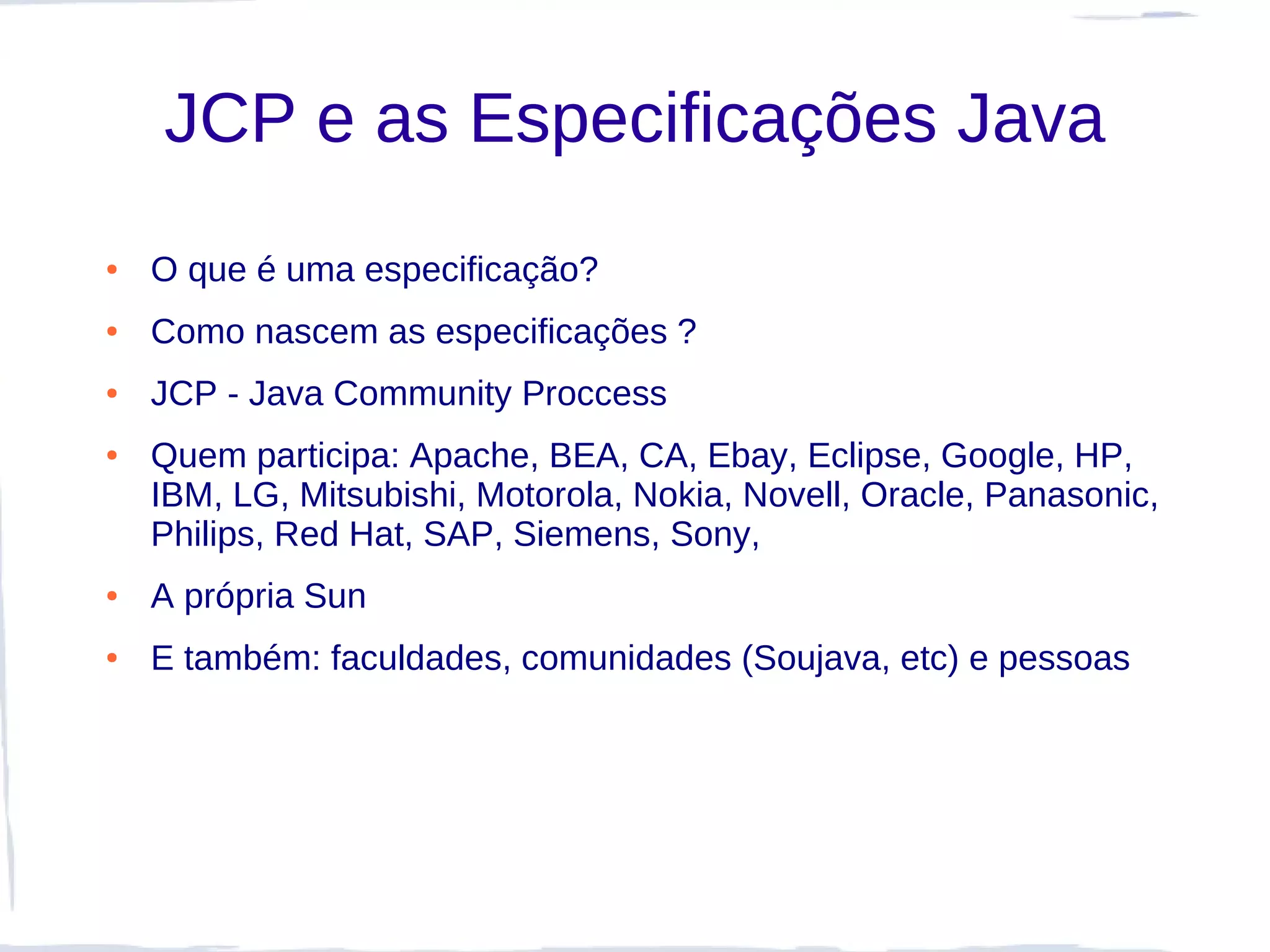 JCP e as Especificações Java
●   O que é uma especificação?
●   Como nascem as especificações ?
●   JCP - Java Community Proccess
●   Quem participa: Apache, BEA, CA, Ebay, Eclipse, Google, HP,
    IBM, LG, Mitsubishi, Motorola, Nokia, Novell, Oracle, Panasonic,
    Philips, Red Hat, SAP, Siemens, Sony,
●   A própria Sun
●   E também: faculdades, comunidades (Soujava, etc) e pessoas
 