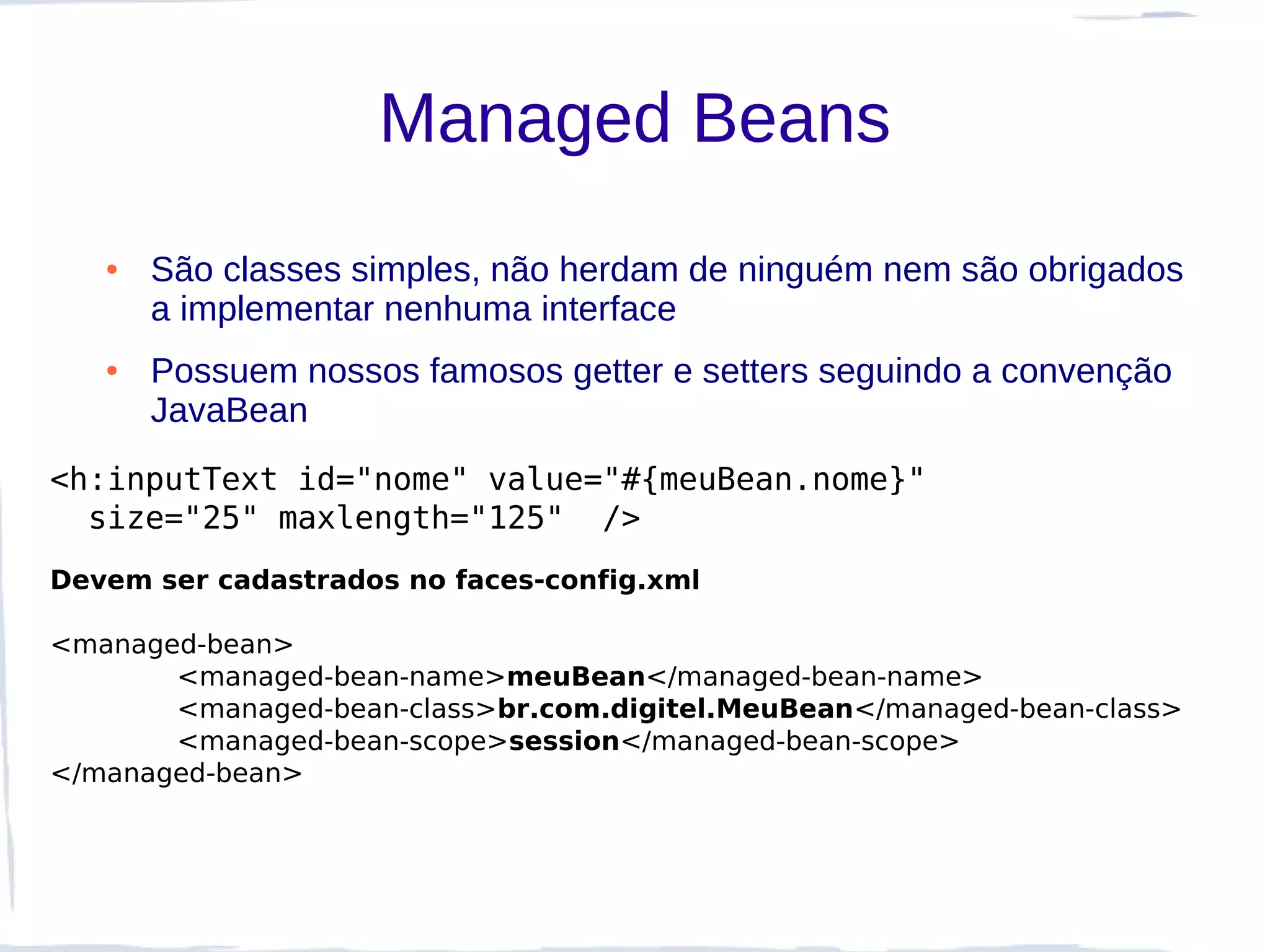 Managed Beans
   ●   São classes simples, não herdam de ninguém nem são obrigados
       a implementar nenhuma interface
   ●   Possuem nossos famosos getter e setters seguindo a convenção
       JavaBean
<h:inputText id="nome" value="#{meuBean.nome}"
  size="25" maxlength="125" />
Devem ser cadastrados no faces-config.xml

<managed-bean>
       <managed-bean-name>meuBean</managed-bean-name>
       <managed-bean-class>br.com.digitel.MeuBean</managed-bean-class>
       <managed-bean-scope>session</managed-bean-scope>
</managed-bean>
 