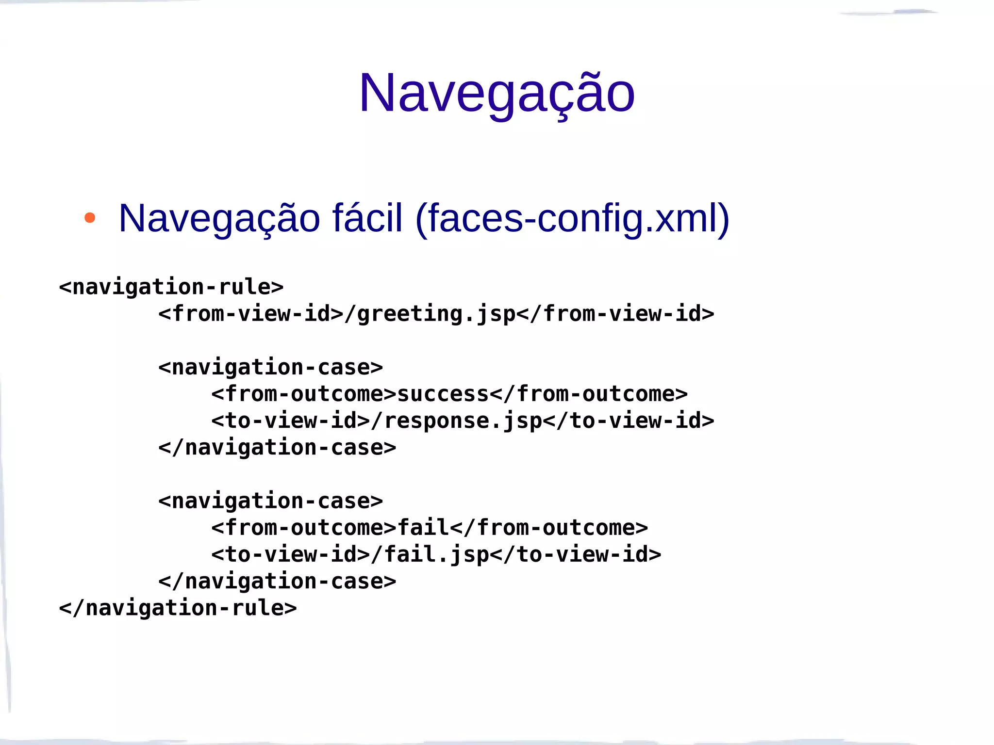 Navegação

 ●   Navegação fácil (faces-config.xml)
<navigation-rule>
       <from-view-id>/greeting.jsp</from-view-id>

       <navigation-case>
           <from-outcome>success</from-outcome>
           <to-view-id>/response.jsp</to-view-id>
       </navigation-case>

       <navigation-case>
           <from-outcome>fail</from-outcome>
           <to-view-id>/fail.jsp</to-view-id>
       </navigation-case>
</navigation-rule>
 