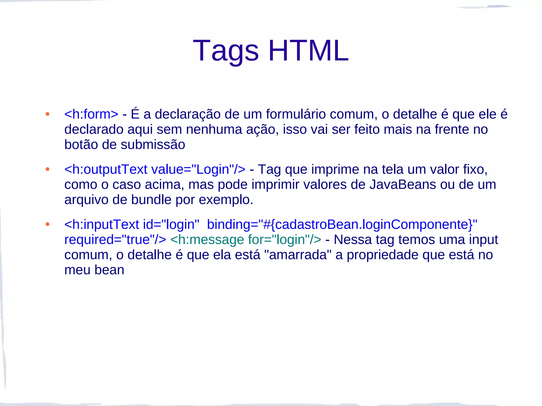 Tags HTML
●   <h:form> - É a declaração de um formulário comum, o detalhe é que ele é
    declarado aqui sem nenhuma ação, isso vai ser feito mais na frente no
    botão de submissão
●   <h:outputText value="Login"/> - Tag que imprime na tela um valor fixo,
    como o caso acima, mas pode imprimir valores de JavaBeans ou de um
    arquivo de bundle por exemplo.
●   <h:inputText id="login" binding="#{cadastroBean.loginComponente}"
    required="true"/> <h:message for="login"/> - Nessa tag temos uma input
    comum, o detalhe é que ela está "amarrada" a propriedade que está no
    meu bean
 