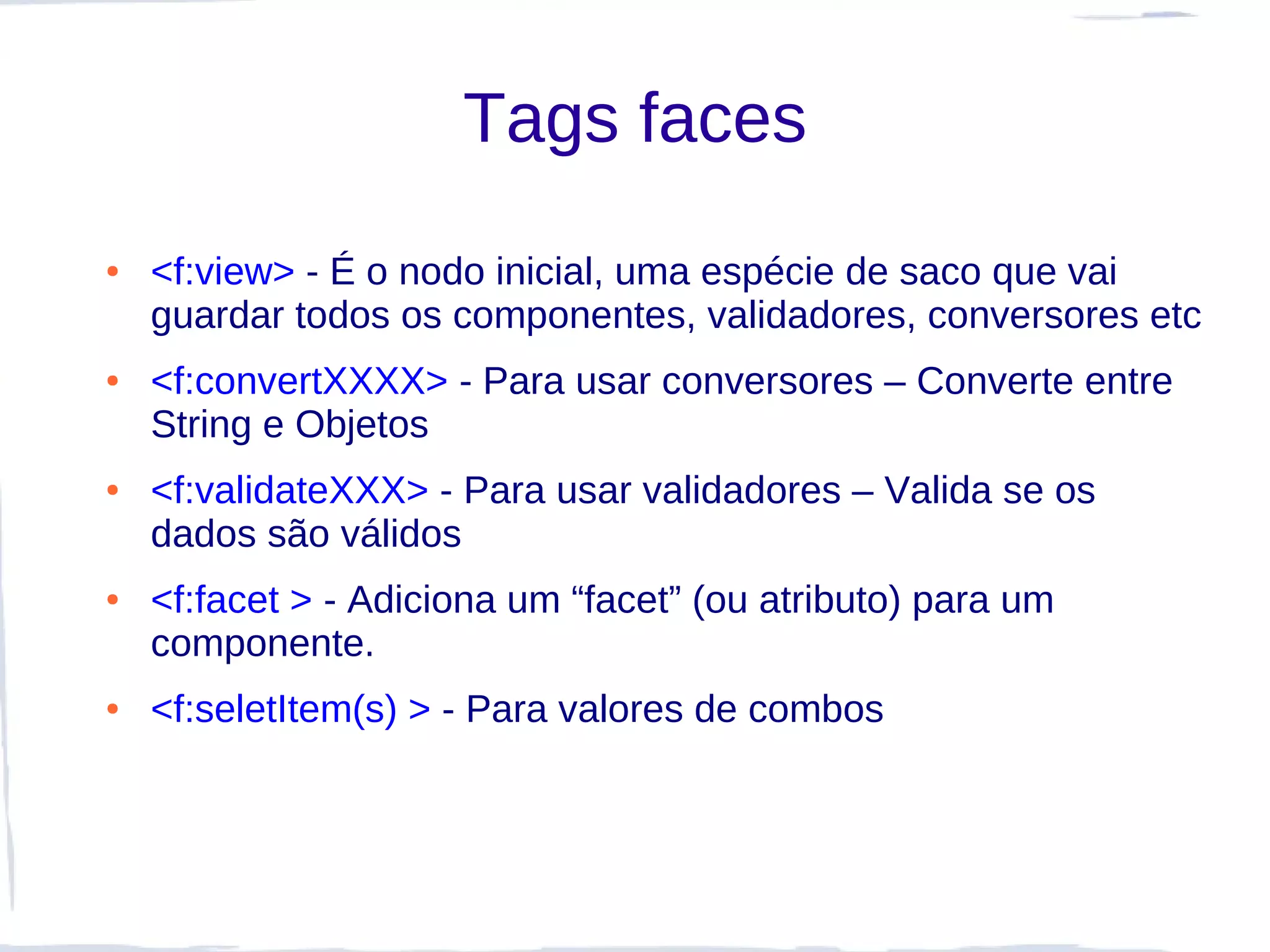 Tags faces
●   <f:view> - É o nodo inicial, uma espécie de saco que vai
    guardar todos os componentes, validadores, conversores etc
●   <f:convertXXXX> - Para usar conversores – Converte entre
    String e Objetos
●   <f:validateXXX> - Para usar validadores – Valida se os
    dados são válidos
●   <f:facet > - Adiciona um “facet” (ou atributo) para um
    componente.
●   <f:seletItem(s) > - Para valores de combos
 